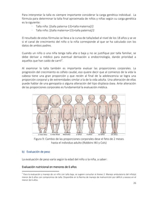 26
Para interpretar la talla es siempre importante considerar la carga genética individual. La
fórmula para determinar la talla final aproximada de niños y niñas según su carga genética
es la siguiente:
- Talla niña: [(talla paterna-13)+talla materna]/2
- Talla niño: [(talla materna+13)+talla paterna]/2
El resultado de estas fórmulas se lleva a la curva de talla/edad al nivel de los 18 años y se ve
si el canal de crecimiento del niño o la niña corresponde al que se ha calculado con los
datos de ambos padres.
Cuando un niño o una niña tenga talla alta o baja y no se justifique por talla familiar, se
debe derivar a médico para eventual derivación a endocrinología, dando prioridad a
aquellos que han caído de carril2
.
Al examinar la talla también es importante evaluar las proporciones corporales. La
progresión del crecimiento es céfalo caudal, eso quiere decir que al comienzo de la vida la
cabeza tiene una gran proporción y que recién al final de la adolescencia se logra una
proporción corporal y de extremidades similar a la de la vida adulta. Una alteración de ellas
puede hablar de una genopatía o alguna alteración del tipo displasia ósea. Ante alteración
de las proporciones corporales es fundamental la evaluación médica.
b) Evaluación de peso
La evaluación de peso varía según la edad del niño o la niña, a saber:
Evaluación nutricional en menores de 6 años
2
Para la evaluación y manejo de un niño con talla baja, se sugiere consultar el Anexo 2: Manejo ambulatorio del niño(a)
menor de 6 años con compromiso de talla. Disponible en la Norma de manejo de malnutrición por déficit y exceso en el
menor de 6 años.
Foto 13
Figura 9: Cambio de las proporciones corporales dese el feto de 2 meses
hasta el individuo adulto (Robbins WJ y Cols)
 
