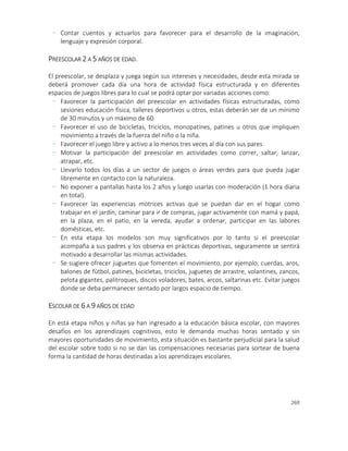 269
- Contar cuentos y actuarlos para favorecer para el desarrollo de la imaginación,
lenguaje y expresión corporal.
PREESCOLAR 2 A 5 AÑOS DE EDAD.
El preescolar, se desplaza y juega según sus intereses y necesidades, desde esta mirada se
deberá promover cada día una hora de actividad física estructurada y en diferentes
espacios de juegos libres para lo cual se podrá optar por variadas acciones como:
- Favorecer la participación del preescolar en actividades físicas estructuradas, como
sesiones educación física, talleres deportivos u otros, estas deberán ser de un mínimo
de 30 minutos y un máximo de 60.
- Favorecer el uso de bicicletas, triciclos, monopatines, patines u otros que impliquen
movimiento a través de la fuerza del niño o la niña.
- Favorecer el juego libre y activo a lo menos tres veces al día con sus pares
- Motivar la participación del preescolar en actividades como correr, saltar, lanzar,
atrapar, etc.
- Llevarlo todos los días a un sector de juegos o áreas verdes para que pueda jugar
libremente en contacto con la naturaleza.
- No exponer a pantallas hasta los 2 años y luego usarlas con moderación (1 hora diaria
en total).
- Favorecer las experiencias motrices activas que se puedan dar en el hogar como
trabajar en el jardín, caminar para ir de compras, jugar activamente con mamá y papá,
en la plaza, en el patio, en la vereda, ayudar a ordenar, participar en las labores
domésticas, etc.
- En esta etapa los modelos son muy significativos por lo tanto si el preescolar
acompaña a sus padres y los observa en prácticas deportivas, seguramente se sentirá
motivado a desarrollar las mismas actividades.
- Se sugiere ofrecer juguetes que fomenten el movimiento, por ejemplo, cuerdas, aros,
balones de fútbol, patines, bicicletas, triciclos, juguetes de arrastre, volantines, zancos,
pelota gigantes, palitroques, discos voladores, bates, arcos, saltarinas etc. Evitar juegos
donde se deba permanecer sentado por largos espacio de tiempo.
ESCOLAR DE 6 A 9 AÑOS DE EDAD
En esta etapa niños y niñas ya han ingresado a la educación básica escolar, con mayores
desafíos en los aprendizajes cognitivos, esto le demanda muchas horas sentado y sin
mayores oportunidades de movimiento, esta situación es bastante perjudicial para la salud
del escolar sobre todo si no se dan las compensaciones necesarias para sortear de buena
forma la cantidad de horas destinadas a los aprendizajes escolares.
 