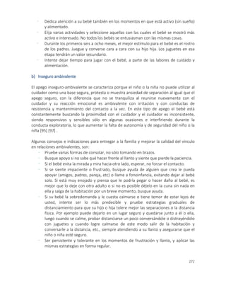 272
- Dedica atención a su bebé también en los momentos en que está activo (sin sueño)
y alimentado.
- Elija varias actividades y seleccione aquellas con las cuales el bebé se mostró más
activo e interesado. No todos los bebés se entusiasman con las mismas cosas.
- Durante los primeros seis a ocho meses, el mejor estímulo para el bebé es el rostro
de los padres. Juegue y converse cara a cara con su hijo hija. Los juguetes en esa
etapa tendrán un valor secundario.
- Intente dejar tiempo para jugar con el bebé, a parte de las labores de cuidado y
alimentación.
b) Inseguro ambivalente
El apego inseguro-ambivalente se caracteriza porque el niño o la niña no puede utilizar al
cuidador como una base segura, protesta o muestra ansiedad de separación al igual que el
apego seguro, con la diferencia que no se tranquiliza al reunirse nuevamente con el
cuidador y su reacción emocional es ambivalente con irritación y con conductas de
resistencia y mantenimiento del contacto a la vez. En este tipo de apego el bebé está
constantemente buscando la proximidad con el cuidador y el cuidador es inconsistente,
siendo responsivos y sensibles sólo en algunas ocasiones e interfiriendo durante la
conducta exploratoria, lo que aumentar la falta de autonomía y de seguridad del niño o la
niña [95] [97] .
Algunos consejos e indicaciones para entregar a la familia y mejorar la calidad del vínculo
en relaciones ambivalentes, son:
- Pruebe varias formas de consolar, no sólo tomando en brazos.
- Busque apoyo si no sabe qué hacer frente al llanto y siente que pierde la paciencia.
- Si el bebé evita la mirada y mira hacia otro lado, esperar, no forzar el contacto.
- Si se siente impaciente o frustrado, busque ayuda de alguien que crea le pueda
apoyar (amigos, padres, pareja, etc) o llame a fonoinfancia, evitando dejar al bebé
solo. Si está muy enojado y piensa que le podría pegar o hacer daño al bebé, es
mejor que lo deje con otro adulto o si no es posible déjelo en la cuna sin nada en
ella y salga de la habitación por un breve momento, busque ayuda.
- Si su bebé la sobredemanda y le cuesta calmarse o tiene temor de estar lejos de
usted, intente ser lo más predecible y pruebe estrategias graduales de
distanciamiento para que su hijo o hija tolere mejor las separaciones o la distancia
física. Por ejemplo puede dejarlo en un lugar seguro y quedarse junto a él o ella,
luego cuando se calme, probar distanciarse un poco conversándole o distrayéndolo
con juguetes y cuando logre calmarse de este modo salir de la habitación y
conversarle a la distancia, etc., siempre atendiendo a su llanto y asegurarse que el
niño o niña esté seguro.
- Ser persistente y tolerante en los momentos de frustración y llanto, y aplicar las
mismas estrategias en forma regular.
 
