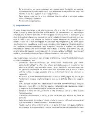 273
- En preescolares, ser comprensivo con las expresiones de frustación, pero aclarar
activamente las formas inadecuadas y no tolerables de expresión del enojo. No
reforzar el uso de la agresión para conseguir metas.
- Evite separaciones bruscas e impredecibles. Intente explicar o anticipar aunque
niño o niña tenga corta edad.
- No fuerce la independencia.
c) Inseguro evitativo
El apego inseguro-evitativo se caracteriza porque niño o la niña no tiene confianza en
recibir cuidado y apoyo del cuidador ya que espera ser desatendido y no hace ningún
esfuerzo para mantener contacto, mostrando poca ansiedad durante la separación y un
claro desinterés en el posterior reencuentro con el cuidador, incluso rechazándolo si es que
éste se acerca [95] [97]. Aunque no muestras signos evidentes de ansiedad, se ha
observado que los índices fisiológicos de activación neurovegetativa y de estrés están
significativamente elevados. La carente expresión de emociones podría interpretarse como
una conducta socialmente deseable, como de alguien “tranquilo” o “maduro”, sin embargo
esta conducta denota una desvinculación afectiva hacia sí mismo y a los demás [98]. Las
características del cuidado en este caso son de rechazo, rigidez, hostilidad y aversión del
contacto, constituyéndose como figuras sobre-estimulantes e intrusivas [99].
Algunos consejos e indicaciones para entregar a la familia y mejorar la calidad del vínculo
en relaciones evitantes, son:
- Diferenciar “sobre-estimulación” de estimulación, entendiendo por sobre-
estimulación “obligar” al niño o niña a hacer actividades que no le entretienen, por
ejemplo actividades muy complejas que no logran comprender o actividades en que
no participa activamente. La estimulación son actividades que el niño o la niña
disfruta realizar, el juego agradable a la vez es la mejor manera de estimular su
desarrollo.
- No buscar el buen desempeño del niño o la niña cuando juegue. No buscar que
“pinte bien”, sino que simplemente pinte si es que lo disfruta. Diferenciar juego de
tarea.
- Dar a escoger al niño o niña alternativas de actividad, permitiéndole que escoja lo
que quiera hacer. Ofrecerle distintos juguetes o situaciones para que pueda escoger
o preguntar de manera abierta la actividad que sea realizar.
- Respetar el ritmo del bebé, permitirle al niño o niña que vaya a su ritmo cuando
hace actividades.
- Si el niño o la niña evita la mirada y mira hacia otro lado, esperar, no forzar el
contacto.
- Bajar la intensidad del contacto cuando el bebé se muestre incómodo y mantener el
contacto mientras lo esté disfrutando, no interrumpirlo.
- Ayude a su hijo o hija a identificar lo que le gusta de lo que no le gusta, repita las
acciones que le producen placer y evite o reduzca el tiempo de exposición (en caso
 
