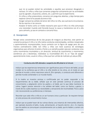 274
que no se puedan evitar) las actividades a aquellas que provocan desagrado o
rechazo. En niños y niñas que conversen preguntar activamente por las actividades
que les agraden, situaciones, colores, etc. y permitir que lo experimente.
- En niños y niñas preescolares, converse con preguntas abiertas, y deje tiempo para
explorar cómo lo ha pasado durante el día
- Acoger siempre las señales de temor del niño o la niña, sea cual sea la circunstancia.
No las reprima ni las censure.
- Aceptar el llanto como un medio necesario para que el niño o la niña comunique
una necesidad. Cuando esté llorando buscar la causa y mantenerse con él o ella
para calmarlo, ya sea en contacto o cercanía física.
d) Desorganizado
Recoge varias características de los dos grupos de inseguro ya descritos, este patrón se
caracteriza porque el niño o la niña realiza conductas estereotipadas, cambios inesperados
y aparentemente incomprensibles, busca contacto con la figura de apego pero de una
manera contradictoria [100]. Son niños y niñas con total ausencia de estrategias
organizativas para afrontar el estrés y frente a un extraño pueden ejecutar conductas raras
como movimientos incompletos y sin dirección, lentitud de movimientos o movimientos
asimétricos y/o a destiempo, notándose su incomodidad [97]. Es un “tipo de apego”
aparentemente mixto, usual en niños y niñas que han sufrido de maltrato y/o abuso [99].
Conducta ante ADS alterada o sospecha de dificultad en el vínculo
- Indicar que las experiencias tempranas son significativas para el futuro del bebé, ya que
inciden en la confianza que el niño o la niña tendrá en los otros, en el modo en que
percibe el mundo y cómo reaccionar ante él. (Por ejemplo, si conducta será diferente si
percibe mundo contenedor o un mundo hostil).
- Si la madre se muestra ansiosa o conflictuada por no poder responder a los
requerimientos de su bebé, señalar que en este período continua el proceso de
conocimiento y adaptación entre los padres y el bebé, por lo que debe mantener la
calma. Sugerir prestar atención a las señales del bebé, como sus llantos y gestos, a
través de los cuales expresa sus necesidades y sensaciones de incomodidad. Poco a poco
irán reconociendo sus preferencias e intereses.
- Recordar que cada niño o niña es un ser humano único y particular. Se requiere tiempo
en este proceso de conocimiento mutuo.
- Indicar que se puede hacer de las rutinas diarias una instancia de intercambio afectivo,
por ejemplo durante el baño, muda, alimentación, al hacerlo dormir, etc.). Es importa
que los padres se comuniquen constantemente con su bebé, que le hablen y canten con
voz suave.
 