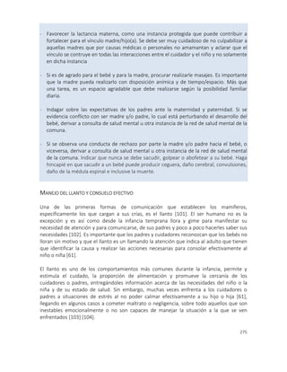 275
- Favorecer la lactancia materna, como una instancia protegida que puede contribuir a
fortalecer para el vínculo madre/hijo(a). Se debe ser muy cuidadoso de no culpabilizar a
aquellas madres que por causas médicas o personales no amamantan y aclarar que el
vínculo se contruye en todas las interacciones entre el cuidador y el niño y no solamente
en dicha instancia
- Si es de agrado para el bebé y para la madre, procurar realizarle masajes. Es importante
que la madre pueda realizarlo con disposición anímica y de tiempo/espacio. Más que
una tarea, es un espacio agradable que debe realizarse según la posibilidad familiar
diaria.
- Indagar sobre las expectativas de los padres ante la maternidad y paternidad. Si se
evidencia conflicto con ser madre y/o padre, lo cual está perturbando el desarrollo del
bebé, derivar a consulta de salud mental u otra instancia de la red de salud mental de la
comuna.
- Si se observa una conducta de rechazo por parte la madre y/o padre hacia el bebé, o
viceversa, derivar a consulta de salud mental u otra instancia de la red de salud mental
de la comuna. Indicar que nunca se debe sacudir, golpear o abofetear a su bebé. Haga
hincapié en que sacudir a un bebé puede producir ceguera, daño cerebral, convulsiones,
daño de la médula espinal e inclusive la muerte.
MANEJO DEL LLANTO Y CONSUELO EFECTIVO
Una de las primeras formas de comunicación que establecen los mamíferos,
específicamente los que cargan a sus crías, es el llanto [101]. El ser humano no es la
excepción y es así como desde la infancia temprana llora y gime para manifestar su
necesidad de atención y para comunicarse, de sus padres y poco a poco hacerles saber sus
necesidades [102]. Es importante que los padres y cuidadores reconozcan que los bebés no
lloran sin motivo y que el llanto es un llamando la atención que indica al adulto que tienen
que identificar la causa y realizar las acciones necesarias para consolar efectivamente al
niño o niña [61].
El llanto es uno de los comportamientos más comunes durante la infancia, permite y
estimula el cuidado, la proporción de alimentación y promueve la cercanía de los
cuidadores o padres, entregándoles información acerca de las necesidades del niño o la
niña y de su estado de salud. Sin embargo, muchas veces enfrenta a los cuidadores o
padres a situaciones de estrés al no poder calmar efectivamente a su hijo o hija [61],
llegando en algunos casos a cometer maltrato o negligencia, sobre todo aquellos que son
inestables emocionalmente o no son capaces de manejar la situación a la que se ven
enfrentados [103] [104].
 