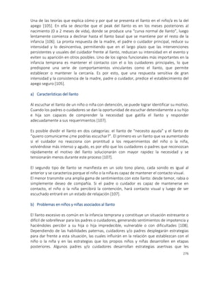 276
Una de las teorías que explica cómo y por qué se presenta el llanto en el niño/a es la del
apego [105]. En ella se describe que el peak del llanto es en los meses posteriores al
nacimiento (0 a 2 meses de vida), donde se produce una “curva normal de llanto”, luego
lentamente comienza a declinar hasta el llanto basal que se mantiene por el resto de la
infancia [106]. La pronta respuesta de la madre, el padre o cuidador principal, reduce su
intensidad y lo desincentiva, permitiendo que en el largo plazo que las intervenciones
persistentes y usuales del cuidador frente al llanto, reduzcan su intensidad en el evento y
eviten su aparición en otros posibles. Uno de los signos funcionales más importantes en la
infancia temprana es mantener el contacto con el o los cuidadores principales, lo que
predispone una serie de comportamientos vinculantes como el llanto, que permite
establecer o mantener la cercanía. Es por esto, que una respuesta sensitiva de gran
intensidad y la consistencia de la madre, padre o cuidador, predice el establecimiento del
apego seguro [105].
a) Características del llanto
Al escuchar el llanto de un niño o niña con detención, se puede lograr identificar su motivo.
Cuando los padres o cuidadores se dan la oportunidad de escuchar detenidamente a su hijo
e hija son capaces de comprender la necesidad que gatilla el llanto y responder
adecuadamente a sus requerimientos [107].
Es posible dividir el llanto en dos categorías: el llanto de “necesito ayuda” y el llanto de
“quiero comunicarme ¿me podrías escuchar?”. El primero es un llanto que va aumentando
si el cuidador no reacciona con prontitud a los requerimientos del niño o la niña,
volviéndose más intenso y agudo, es por ello que los cuidadores o padres que reconozcan
rápidamente el motivo del llanto solucionarán con mayor rapidez la necesidad y se
tensionarán menos durante este proceso [107].
El segundo tipo de llanto se manifiesta en un solo tono plano, cada sonido es igual al
anterior y se caracteriza porque el niño o la niña es capaz de mantener el contacto visual.
El menor transmite una amplia gama de sentimientos con este llanto: desde temor, rabia o
simplemente deseo de compañía. Si el padre o cuidador es capaz de mantenerse en
contacto, el niño o la niña percibirá la contención, hará contacto visual y luego de ser
escuchado entraré en un estado de relajación [107].
b) Problemas en niños y niñas asociados al llanto
El llanto excesivo es común en la infancia temprana y constituye un situación estresante o
difícil de sobrellevar para los padres o cuidadores, generando sentimientos de impotencia y
haciéndoles percibir a su hija o hija impredecible, vulnerable o con dificultades [108].
Dependiendo de las habilidades paternas, cuidadores y/o padres desplegarán estrategias
para dar frente a esta situación, las cuales influirán en la relación que establezcan con el
niño o la niña y en las estrategias que los propios niños y niñas desarrollen en etapas
posteriores. Algunos padres y/o cuidadores desarrollan estrategias asertivas que les
 