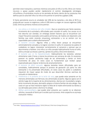 277
permiten estar tranquilos y asertivos mientras consuelan al niño o la niña. Otros con menos
recursos o apoyo pueden perder rápidamente el control, desplegando estrategias
infructíferas y frustrándose mucho en los períodos de llanto, dentro de las conductas más
dañinas para la salud del niño o la niña se encuentran el zamarreo y golpes [108].
El llanto persistente ocurre en alrededor del 20% de los lactantes y de ellos el 90 % es
producido por causas no orgánicas y sólo el 10% tiene su origen en causas orgánicas [109]
[110]. Entre los primeros motivos se encuentran:
1. Los cólicos o el síndrome del niño irritable: Que se caracteriza por llanto excesivo,
incremento de la actividad y dificultades para concebir el sueño. Sus causas no se
han descrito con claridad, sin embargo existen factores que se encuentran con
mayor frecuencia asociados como padres primerizos, de madres con depresión y de
familias que están viviendo situaciones estresantes y no se sienten con las
capacidades para cuidarlo efectivamente48
.
2. El lactante cansado: Algunas niñas y niños lloran porque se encuentran
extremadamente cansados y no logran conciliar el sueño. En ocasiones los padres O
cuidadores no logran interpretar correctamente el cansancio y piensan que es
aburrimiento o hambre. Una niña o un niño cansado habitualmente frunce el ceño,
estira y encoje sus brazos y piernas, aprieta los puños y llora entre bostezos.
3. El lactante que se ha hipoalimentado: Habitualmente los lactantes solicitan
alimentarse cada 2 horas o menos las primeras seis semanas de vida. En ocasiones
parecen no quedar satisfechos luego de ser alimentados y tienen un lento
incremento de peso. En estos casos es fundamental que reciban apoyo
especializado para mejorar la técnica de amamantamiento.
4. El lactante de difícil consuelo: algunos lactantes tienen dificultades para ser
consolados, habitualmente porque el proceso de gestación y/o parto ha sido
estresante o ha presentado dificultades, en estos casos los padre o cuidadores
requieren de mayor apoyo de modo de que desarrollar técnicas asertivas de
consuelo sin desbordarse.
5. Intolerancia a la proteína de la leche de vaca, que puede estar presente en los
menores alimentados con fórmula y los alimentados al pecho. Algunos signos son el
vómito luego de la mayoría de las alimentaciones, diarrea con mucosidad y sangre,
lento incremento de peso, dermatitis atópica e historia familiar de esta alergia. Hay
casos en que se hace necesario vigilar la dieta de la madre eliminando los lácteos y
sus derivados para evitar o disminuir la alergia.
6. Reflujo gastroesofágico, que puede estar presente aun cuando no se observen
vómitos, causando el llanto por la acidez que le provoca. Ante sospecha se aconseja
evaluación médica.
48
Ver Video: “Manejo Respetuoso de los Cólicos” (2013) [Película]. Chile Crece Contigo (Dirección).
 
