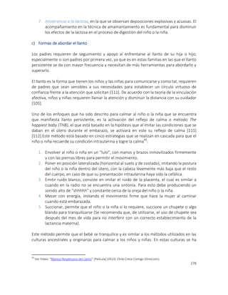 278
7. Intolerancia a la lactosa, en la que se observan deposiciones explosivas y acuosas. El
acompañamiento en la técnica de amamantamiento es fundamental para disminuir
los efectos de la lactosa en el proceso de digestión del niño o la niña.
c) Formas de abordar el llanto
Los padres requieren de seguimiento y apoyo al enfrentarse al llanto de su hija o hijo,
especialmente si son padres por primera vez, ya que es en estas familias en las que el llanto
persistente se da con mayor frecuencia y necesitan de más herramientas para abordarlo y
superarlo.
El llanto es la forma que tienen los niños y las niñas para comunicarse y como tal, requieren
de padres que sean sensibles a sus necesidades para establecer un círculo virtuoso de
confianza frente a la atención que solicitan [111]. De acuerdo con la teoría de la vinculación
afectiva, niños y niñas requieren llamar la atención y disminuir la distancia con su cuidador
[105].
Uno de los enfoques que ha sido descrito para calmar al niño o la niña que se encuentra
que manifiesta llanto persistente, es la activación del reflejo de calma o método The
happiest baby (THB), el que está basado en la hipótesis que al imitar las condiciones que se
daban en el útero durante el embarazo, se activará en este su reflejo de calma [111]
[112].Este método está basado en cinco estrategias que se realizan en cascada para que el
niño o niña recuerde su condición intrauterina y logre la calma49
:
1. Envolver al niño o niña en un “lulo”, con manos y brazos inmovilizados firmemente
y con las piernas libres para permitir el movimiento.
2. Poner en posición lateralizada (horizontal al suelo y de costado), imitando la postura
del niño o la niña dentro del útero, con la cabeza levemente más baja que el resto
del cuerpo, en caso de que su presentación intrauterina haya sido la cefálica.
3. Emitir ruido blanco, consiste en imitar el ruido de la placenta, el cual es similar a
cuando en la radio no se encuentra una sintonía. Para esto debe produciendo un
sonido alto de “shhhhh” y constante cerca de la oreja del niño o la niña.
4. Mecer con energía, imitando el movimiento firme que hace la mujer al caminar
cuando está embarazada.
5. Succionar, permite que el niño o la niña si lo requiere, succione un chupete o algo
blando para tranquilizarse (Se recomienda que, de utilizarse, el uso de chupete sea
después del mes de vida para no interferir con un correcto establecimiento de la
lactancia materna).
Este método permite que el bebé se tranquilice y es similar a los métodos utilizados en las
culturas ancestrales y originarias para calmar a los niños y niñas. En estas culturas se ha
49
Ver Video: “Manejo Respetuoso del Llanto” [Película] (2013). Chile Crece Contigo (Dirección).
 