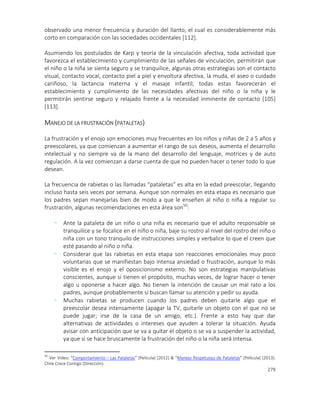 279
observado una menor frecuencia y duración del llanto, el cual es considerablemente más
corto en comparación con las sociedades occidentales [112].
Asumiendo los postulados de Karp y teoría de la vinculación afectiva, toda actividad que
favorezca el establecimiento y cumplimiento de las señales de vinculación, permitirán que
el niño o la niña se sienta seguro y se tranquilice, algunas otras estrategias son el contacto
visual, contacto vocal, contacto piel a piel y envoltura afectiva, la muda, el aseo o cuidado
cariñoso, la lactancia materna y el masaje infantil; todas estas favorecerán el
establecimiento y cumplimiento de las necesidades afectivas del niño o la niña y le
permitirán sentirse seguro y relajado frente a la necesidad inminente de contacto [105]
[113].
MANEJO DE LA FRUSTRACIÓN (PATALETAS)
La frustración y el enojo son emociones muy frecuentes en los niños y niñas de 2 a 5 años y
preescolares, ya que comienzan a aumentar el rango de sus deseos, aumenta el desarrollo
intelectual y no siempre va de la mano del desarrollo del lenguaje, motrices y de auto
regulación. A la vez comienzan a darse cuenta de que no pueden hacer o tener todo lo que
desean.
La frecuencia de rabietas o las llamadas “pataletas” es alta en la edad preescolar, llegando
incluso hasta seis veces por semana. Aunque son normales en esta etapa es necesario que
los padres sepan manejarlas bien de modo a que le enseñen al niño o niña a regular su
frustración, algunas recomendaciones en esta área son50
:
- Ante la pataleta de un niño o una niña es necesario que el adulto responsable se
tranquilice y se focalice en el niño o niña, baje su rostro al nivel del rostro del niño o
niña con un tono tranquilo de instrucciones simples y verbalice lo que el creen que
esté pasando al niño o niña.
- Considerar que las rabietas en esta etapa son reacciones emocionales muy poco
voluntarias que se manifiestan bajo intensa ansiedad o frustración, aunque lo más
visible es el enojo y el oposicionismo externo. No son estrategias manipulativas
conscientes, aunque si tienen el propósito, muchas veces, de lograr hacer o tener
algo u oponerse a hacer algo. No tienen la intención de causar un mal rato a los
padres, aunque probablemente sí buscan llamar su atención y pedir su ayuda.
- Muchas rabietas se producen cuando los padres deben quitarle algo que el
preescolar desea intensamente (apagar la TV, quitarle un objeto con el que no se
puede jugar; irse de la casa de un amigo, etc.). Frente a esto hay que dar
alternativas de actividades o intereses que ayuden a tolerar la situación. Ayuda
avisar con anticipación que se va a quitar el objeto o se va a suspender la actividad,
ya que si se hace bruscamente la frustración del niño o la niña será intensa.
50
Ver Video: “Comportamiento – Las Pataletas” [Película] (2012) & “Manejo Respetuoso de Pataletas” [Película] (2013).
Chile Crece Contigo (Dirección).
 