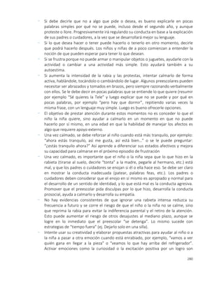 280
- Si debe decirle que no a algo que pide o desea, es bueno explicarle en pocas
palabras simples por qué no se puede, incluso desde el segundo año, y aunque
proteste o llore. Progresivamente irá regulando su conducta en base a la explicación
de sus padres o cuidadores, a la vez que se desarrollará mejor su lenguaje.
- Si lo que desea hacer o tener puede hacerlo o tenerlo en otro momento, decirle
que podrá hacerlo después. Los niños y niñas de a poco comienzan a entender la
noción de que pueden esperar para tener lo que desean.
- Si se frustra porque no puede armar o manipular objetos o juguetes, ayudarle con la
actividad o cambiar a una actividad más simple. Esto ayudará también a su
autoestima.
- Si aumenta la intensidad de la rabia y las protestas, intentar calmarlo de forma
activa, hablándole, tocándolo o cambiándolo de lugar. Algunos preescolares pueden
necesitar ser abrazados y tomados en brazos, pero siempre razonando verbalmente
con ellos. Se le debe decir en pocas palabras que se entiende lo que quiere (resumir
por ejemplo “Sé quieres la Tele” y luego explicar que no se puede y por qué en
pocas palabras, por ejemplo “pero hay que dormir”, repitiendo varias veces la
misma frase, con un lenguaje muy simple. Luego es bueno ofrecerle opciones.
- El objetivo de prestar atención durante estos momentos no es conceder lo que el
niño la niña quiere, sino ayudar a calmarlo en un momento en que no puede
hacerlo por sí mismo, en una edad en que la habilidad de manejar los afectos es
algo que requiere apoyo externo.
- Una vez calmado, se debe reforzar al niño cuando está más tranquilo, por ejemplo:
“ahora estás tranquilo, así me gusta, así está bien…” o se le puede preguntar:
“¿estás tranquilo ahora?” Así aprende a diferenciar sus estados afectivos y mejora
su capacidad para calmarse en el próximo episodio de frustración
- Una vez calmado, es importante que el niño o la niña sepa que lo que hizo en la
rabieta (tirarse al suelo, decirle “tonta” a la madre, pegarle al hermano, etc.) está
mal, y que los padres o cuidadores se enojan si él o ella hace eso. Se debe ser claro
en mostrar la conducta inadecuada (patear, palabras feas, etc.). Los padres o
cuidadores deben considerar que el enojo en sí mismo es apropiado y normal para
el desarrollo de un sentido de identidad, y lo que está mal es la conducta agresiva.
Promover que el preescolar pida disculpas por lo que hizo, desarrolla la conducta
prosocial, ayuda a calmarlo y desarrolla su empatía.
- No hay evidencias consistentes de que ignorar una rabieta intensa reduzca su
frecuencia a futuro y se corre el riesgo de que el niño o la niña no se calme, sino
que reprima la rabia para evitar la indiferencia parental y el retiro de la atención.
Esto puede aumentar el riesgo de otros desajustes al mediano plazo, aunque se
logre en lo inmediato que el preescolar “se detenga”. Lo mismo sucede con
estrategias de “tiempo fuera” (ej. Dejarlo solo en una silla).
- Intente usar su creatividad y elaborar propuestas atractivas para ayudar al niño o a
la niña a pasar a otra emoción cuando está enrabiado, por ejemplo, “vamos a ver
quién gana en llegar a la pieza” o “veamos lo que hay arriba del refrigerador”.
Activar emociones como la curiosidad o la excitación positiva por un logro son
 