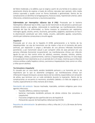 285
de fiebre moderada; y la cefálica, que se origina a partir de una herida en la cabeza o por
penetración directa de esporas a través de orificios naturales (por ejemplo: otitis media
crónica supurada) y puede cursar en forma localizada o generalizada. Dentro de las
complicaciones se identifica la laringoespasmo, fracturas óseas, hipertensión arterial, sobre
infecciones, embolismo pulmonar y neumonía aspirativa.
Enfermedades por Haemophilus Influenza tipo B (Hib): Provocada por la bacteria
Haemophilus influenzae tipo b (Hib), cuya vía de transmisión es de persona a persona por
contacto directo o por gotitas, colonizando la nasofaringe. Las manifestaciones clínicas
depende del tipo de enfermedad, su forma invasora se caracteriza por septicemia,
meningitis aguda, celulitis, artritis, neumonía, pericarditis, epiglotitis, bacteremia sin foco t
la diseminación canalicular por otitis media, sinusitis, adenoiditis agudas, conjuntivitis,
celulitis peri orbitarias consecutivas a sinusitis aguda.
Hepatitis B
Provocada por el virus de la hepatitis B (VHB) perteneciente a la familia de los
Hepadnaviridae. Las vías de transmisión son de madre a hijo en el momento del parto
(vertical), por exposición a sangre y derivados de una persona infectada (horizontal
parenteral), y por transmisión sexual o por compartir útiles de aseo personal con una
persona infectada (horizontal no-parenteral). Las manifestaciones clínicas son infección
aguda (lo que es más común entre los adultos), anorexia, náuseas, vómitos, astenia,
artromialgias, cefalea, y posteriormente, ictericia y hepatomegalia dolorosa. En esta etapa
la recuperación tras tratamiento es en un período de 3 a 4 meses, mientras que la infección
crónica conlleva a daño hepático crónico, carcinoma o hepatocelular (más común en niños
y niñas que en adultos).
Tos Convulsiva o Coqueluche
Es causado por un coco bacilo aerobio bordetella pertussis y se transmite por la vía
respiratoria por lo que es altamente contagiosa. Las manifestaciones clínicas son
inflamación traqueo bronquial y accesos típicos de tos violenta, espasmódica con sensación
de asfixia, que terminan con un ruido estridente durante la inspiración. Dentro de las
complicaciones se encuentra la neumonía, encefalitis (debido a la falta de oxígeno) y la
muerte, especialmente en niños menores de 6 meses.
Descripción del producto: Vacuna inactivada, inyectable, contiene antígenos para cinco
agentes infecciosos:
- Toxoides diftérico y tetánico inactivado
- bacterias inactivadas bordetella pertussis de células enteras (tos convulsiva o
coqueluche)
- Fracciones antigénicas de superficie del virus de hepatitis B
- Polisacárido capsular de haemophilus influenzae tipo B (Hib)
Requisitos de administración: Se administra a niños y niñas de 2, 4, 6 y 18 meses de forma
ambulatoria.
 