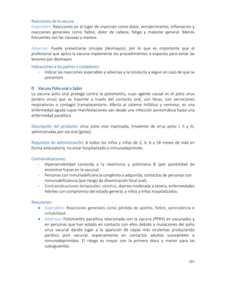 287
Reacciones de la vacuna
Esperables: Reacciones en el lugar de inyección como dolor, enrojecimiento, inflamación y
reacciones generales como fiebre, dolor de cabeza, fatiga y malestar general. Menos
frecuentes son las náuseas y mareos.
Adversas: Puede presentarse síncope (desmayos), por lo que es importante que el
profesional que aplica la vacuna implemente los procedimientos o espacios para evitar las
lesiones por desmayos.
Indicaciones a los padres o cuidadores:
- Indicar las reacciones esperables y adversas y la conducta a seguir en caso de que se
presenten.
f) Vacuna Polio oral o Sabin
La vacuna polio oral protege contra la poliomelitis, cuyo agente causal es el polio virus
(entero virus) que se trasmite a través del contacto oral, con fecas, con secreciones
respiratorias o contagio transplacentario. Afecta al sistema linfático y nervioso, es una
enfermedad aguda cuyos manifestaciones van desde una infección asintomática hasta una
enfermedad paralítica.
Descripción del producto: virus polio vivo inactivada, trivalente de virus polio I, II y III,
administradas por vía oral (gotas).
Requisitos de administración: A todos los niños y niñas de 2, 4, 6 y 18 meses de vida en
forma ambulatoria, no estar hospitalizado o inmunodeprimido.
Contraindicaciones:
- Hipersensibilidad conocida a la neomicina y polimixina B (por posibilidad de
encontrar trazas en la vacuna).
- Personas con inmunodeficiencia congénita o adquirida; contactos de personas con
inmunodeficiencia (por riesgo de diseminación fecal oral).
- Contraindicaciones temporales: vómitos, diarrea moderada a severa, enfermedades
febriles con compromiso del estado general, y niños y niñas hospitalizados.
Reacciones:
 Esperables: Reacciones generales como pérdida de apetito, fiebre, somnolencia e
irritabilidad.
 Adversas: Poliomielitis paralítica relacionada con la vacuna (PPRV) en vacunados y
en personas que han estado en contacto con ellos debido a mutaciones del polio
virus vacunal dando lugar a la aparición de cepas más virulentas produciendo
parálisis post vacunal, especialmente en contactos adultos susceptibles e
inmunodeprimidos. El riesgo es mayor con la primera dosis y menor para las
subsiguientes.
 