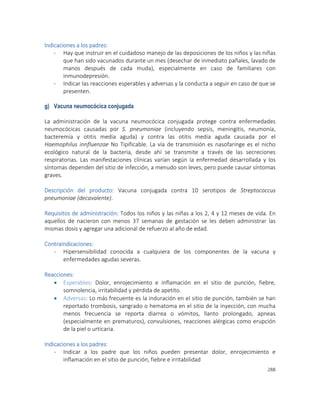 288
Indicaciones a los padres:
- Hay que instruir en el cuidadoso manejo de las deposiciones de los niños y las niñas
que han sido vacunados durante un mes (desechar de inmediato pañales, lavado de
manos después de cada muda), especialmente en caso de familiares con
inmunodepresión.
- Indicar las reacciones esperables y adversas y la conducta a seguir en caso de que se
presenten.
g) Vacuna neumocócica conjugada
La administración de la vacuna neumocócica conjugada protege contra enfermedades
neumocócicas causadas por S. pneumoniae (incluyendo sepsis, meningitis, neumonía,
bacteremia y otitis media aguda) y contra las otitis media aguda causada por el
Haemophilus innfluenzae No Tipificable. La vía de transmisión es nasofaringe es el nicho
ecológico natural de la bacteria, desde ahí se transmite a través de las secreciones
respiratorias. Las manifestaciones clínicas varían según la enfermedad desarrollada y los
síntomas dependen del sitio de infección, a menudo son leves, pero puede causar síntomas
graves.
Descripción del producto: Vacuna conjugada contra 10 serotipos de Streptococcus
pneumoniae (decavalente).
Requisitos de administración: Todos los niños y las niñas a los 2, 4 y 12 meses de vida. En
aquellos de nacieron con menos 37 semanas de gestación se les deben administrar las
mismas dosis y agregar una adicional de refuerzo al año de edad.
Contraindicaciones:
- Hipersensibilidad conocida a cualquiera de los componentes de la vacuna y
enfermedades agudas severas.
Reacciones:
 Esperables: Dolor, enrojecimiento e inflamación en el sitio de punción, fiebre,
somnolencia, irritabilidad y pérdida de apetito.
 Adversas: Lo más frecuente es la induración en el sitio de punción, también se han
reportado trombosis, sangrado o hematoma en el sitio de la inyección, con mucha
menos frecuencia se reporta diarrea o vómitos, llanto prolongado, apneas
(especialmente en prematuros), convulsiones, reacciones alérgicas como erupción
de la piel o urticaria.
Indicaciones a los padres:
- Indicar a los padre que los niños pueden presentar dolor, enrojecimiento e
inflamación en el sitio de punción, fiebre e irritabilidad
 