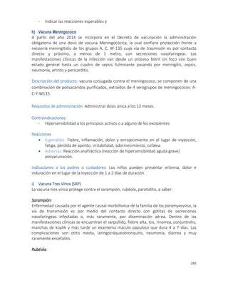 289
- Indicar las reacciones esperables y
h) Vacuna Meningococo
A partir del año 2014 se incorpora en el Decreto de vacunación la administración
obligatoria de una dosis de vacuna Meningocócica, la cual confiere protección frente a
neisseria meningitidis de los grupos A, C, W-135 cuya vía de trasmisión es por contacto
directo y próximo, a menos de 1 metro, con secreciones nasofaríngeas. Las
manifestaciones clínicas de la infección van desde un proceso febril sin foco con buen
estado general hasta un cuadro de sepsis fulminante pasando por meningitis, sepsis,
neumonía, artritis y pericarditis.
Descripción del producto: vacuna conjugada contra el meningococo, se componen de una
combinación de polisacáridos purificados, extraídos de 4 serogrupos de meningococos: A-
C-Y-W135.
Requisitos de administración: Administrar dosis única a los 12 meses.
Contraindicaciones:
- Hipersensibilidad a los principios activos o a alguno de los excipientes
Reacciones
 Esperables: Fiebre, inflamación, dolor y enrojecimiento en el lugar de inyección,
fatiga, pérdida de apetito, irritabilidad, adormecimiento, cefalea.
 Adversas: Reacción anafiláctica (reacción de hipersensibilidad aguda grave)
posvacunación.
Indicaciones a los padres o cuidadores: Los niños pueden presentar eritema, dolor e
induración en el lugar de la inyección de 1 a 2 días de duración.
i) Vacuna Tres Vírica (SRP)
La vacuna tres vírica protege contra el sarampión, rubéola, parotiditis, a saber:
Sarampión:
Enfermedad causada por el agente causal morbillivirus de la familia de los paramyxovirus, la
vía de transmisión es por medio del contacto directo con gotitas de secreciones
nasofaríngeas infectadas o, más raramente, por diseminación aérea. Dentro de las
manifestaciones clínicas se encuentran el sarpullido, fiebre alta, tos, rinorrea, conjuntivitis,
manchas de koplik y más tarde un exantema maculo papuloso que dura 4 a 7 días. Las
complicaciones son otitis media, laringotráqueobronquitis, neumonía, diarrea y muy
raramente encefalitis.
Rubéola:
 