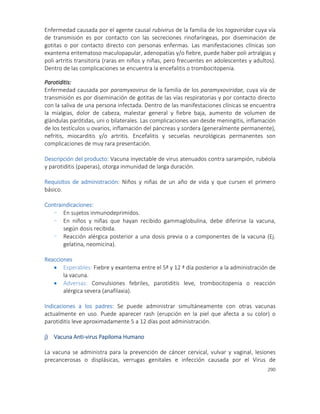 290
Enfermedad causada por el agente causal rubivirus de la familia de los togaviridae cuya vía
de transmisión es por contacto con las secreciones rinofaríngeas, por diseminación de
gotitas o por contacto directo con personas enfermas. Las manifestaciones clínicas son
exantema eritematoso maculopapular, adenopatías y/o fiebre, puede haber poli artralgias y
poli artritis transitoria (raras en niños y niñas, pero frecuentes en adolescentes y adultos).
Dentro de las complicaciones se encuentra la encefalitis o trombocitopenia.
Parotiditis:
Enfermedad causada por paramyxovirus de la familia de los paramyxoviridae, cuya vía de
transmisión es por diseminación de gotitas de las vías respiratorias y por contacto directo
con la saliva de una persona infectada. Dentro de las manifestaciones clínicas se encuentra
la mialgias, dolor de cabeza, malestar general y fiebre baja, aumento de volumen de
glándulas parótidas, uni o bilaterales. Las complicaciones van desde meningitis, inflamación
de los testículos u ovarios, inflamación del páncreas y sordera (generalmente permanente),
nefritis, miocarditis y/o artritis. Encefalitis y secuelas neurológicas permanentes son
complicaciones de muy rara presentación.
Descripción del producto: Vacuna inyectable de virus atenuados contra sarampión, rubéola
y parotiditis (paperas), otorga inmunidad de larga duración.
Requisitos de administración: Niños y niñas de un año de vida y que cursen el primero
básico.
Contraindicaciones:
- En sujetos inmunodeprimidos.
- En niños y niñas que hayan recibido gammaglobulina, debe diferirse la vacuna,
según dosis recibida.
- Reacción alérgica posterior a una dosis previa o a componentes de la vacuna (Ej.
gelatina, neomicina).
Reacciones
 Esperables: Fiebre y exantema entre el 5ª y 12 ª día posterior a la administración de
la vacuna.
 Adversas: Convulsiones febriles, parotiditis leve, trombocitopenia o reacción
alérgica severa (anafilaxia).
Indicaciones a los padres: Se puede administrar simultáneamente con otras vacunas
actualmente en uso. Puede aparecer rash (erupción en la piel que afecta a su color) o
parotiditis leve aproximadamente 5 a 12 días post administración.
j) Vacuna Anti-virus Papiloma Humano
La vacuna se administra para la prevención de cáncer cervical, vulvar y vaginal, lesiones
precancerosas o displásicas, verrugas genitales e infección causada por el Virus de
 