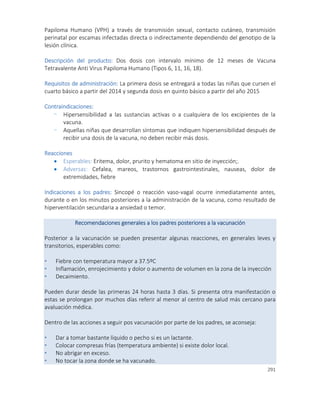 291
Papiloma Humano (VPH) a través de transmisión sexual, contacto cutáneo, transmisión
perinatal por escamas infectadas directa o indirectamente dependiendo del genotipo de la
lesión clínica.
Descripción del producto: Dos dosis con intervalo mínimo de 12 meses de Vacuna
Tetravalente Anti Virus Papiloma Humano (Tipos 6, 11, 16, 18).
Requisitos de administración: La primera dosis se entregará a todas las niñas que cursen el
cuarto básico a partir del 2014 y segunda dosis en quinto básico a partir del año 2015
Contraindicaciones:
- Hipersensibilidad a las sustancias activas o a cualquiera de los excipientes de la
vacuna.
- Aquellas niñas que desarrollan síntomas que indiquen hipersensibilidad después de
recibir una dosis de la vacuna, no deben recibir más dosis.
Reacciones
 Esperables: Eritema, dolor, prurito y hematoma en sitio de inyección;.
 Adversas: Cefalea, mareos, trastornos gastrointestinales, nauseas, dolor de
extremidades, fiebre
Indicaciones a los padres: Sincopé o reacción vaso-vagal ocurre inmediatamente antes,
durante o en los minutos posteriores a la administración de la vacuna, como resultado de
hiperventilación secundaria a ansiedad o temor.
Recomendaciones generales a los padres posteriores a la vacunación
Posterior a la vacunación se pueden presentar algunas reacciones, en generales leves y
transitorios, esperables como:
• Fiebre con temperatura mayor a 37.5ºC
• Inflamación, enrojecimiento y dolor o aumento de volumen en la zona de la inyección
• Decaimiento.
Pueden durar desde las primeras 24 horas hasta 3 días. Si presenta otra manifestación o
estas se prolongan por muchos días referir al menor al centro de salud más cercano para
avaluación médica.
Dentro de las acciones a seguir pos vacunación por parte de los padres, se aconseja:
• Dar a tomar bastante líquido o pecho si es un lactante.
• Colocar compresas frías (temperatura ambiente) si existe dolor local.
• No abrigar en exceso.
• No tocar la zona donde se ha vacunado.
 