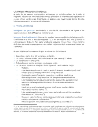 292
CAMPAÑAS DE INMUNIZACIÓN MINISTERIALES
A parte de las vacunas programáticas entregadas en períodos críticos de la vida, el
Programa Nacional de Inmunizaciones entrega protección a enfermedades específicas en
épocas críticas o ante riesgo de contagio a la población de mayor riesgo, dentro de estas
vacunas se encuentra la vacuna anti-influencia.
a) Vacuna Anti Influenza
Descripción del producto: Anualmente la vacunación anti-influenza se ajusta a las
recomendaciones de la OMS para el hemisferio sur.
Momento de aplicación y dosis: Vacunación anual en los grupos objetivo de la intervención.
En menores de 3 años la dosis corresponde a 0,25 ml; en mayores de 3 años y adultos se
administra dosis de 0,5 ml. Para lograr una buena respuesta inmune niños y niñas menores
de 9 años que se vacunan por primera vez, deben recibir dos dosis separadas al menos por
4 semanas.
Grupos objetivos a los cuales va dirigida la vacunación anti influenza
1. Gestantes, a partir de la 13ª semana de gestación.
2. Los niños y niñas de edades comprendidas entre los 6 meses y 23 meses.
3. Las personas de 65 años y más.
4. Trabajadores de plantas avícolas y criadores de cerdo.
5. Los pacientes portadores de alguna de las siguientes condiciones de riesgo:
- Diabetes.
- Enfermedades pulmonares crónicas, específicamente: asma bronquial; EPOC;
fibrosis quística; fibrosis pulmonar de cualquier causa.
- Cardiopatías, específicamente: congénitas; reumática; isquémica y
miocardiopatías de cualquier causa, con excepción de la hipertensiva.
- Enfermedades neuromusculares congénitas o adquiridas que determinan
trastornos de la deglución o del manejo de secreciones respiratorias.
- Obesidad.
- Insuficiencia renal en etapa 4 o mayor. Insuficiencia renal en diálisis.
- Insuficiencia hepática crónica (51
).
- Enfermedades autoinmunes como Lupus; escleroderma; artritis reumatoide,
enfermedad de Crohn, etc (34
).
- Cáncer en tratamiento con radioterapia, quimioterapia, terapias hormonales o
medidas paliativas de cualquier tipo (34
).
- Infección por VIH. Inmunodeficiencias congénitas o adquiridas (34
).
51 En las cuatro últimas condiciones de riesgo mencionadas puede considerarse, con indicación de médico tratante,
retrasar la administración de la vacuna hasta la remisión o estabilización de la enfermedad de base, de modo de lograr
una mejor respuesta inmune. La postergación se basa en lograr mejor inmunogenicidad de la vacuna, no en problemas de
seguridad. En situaciones epidemiológicas de riesgo debe administrase la vacuna según el esquema habitual.
 
