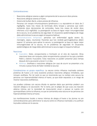 293
Contraindicaciones:
- Reacciones alérgicas severas a algún componente de la vacuna en dosis previas.
- Reacciones alérgicas severas al huevo.
- Historia de Guillain-Barré, a dosis previas de Influenza.
- Personas con terapia inmunosupresora (prednisona o su equivalente en dosis de 2
mg/Kg/día, hasta tres meses de terminada dicha terapia y personas que estén
recibiendo dosis decrecientes de corticoides, hasta tres meses de recibir dosis
inferiores a 0,5 mg/K/día). La postergación se basa en lograr mejor inmunogenicidad
de la vacuna, no en problemas de seguridad. En situaciones epidemiológicas de riesgo
debe administrase la vacuna según el esquema habitual.
- Contraindicaciones temporales: personas con enfermedad aguda severa (Ej.
meningitis, sepsis, neumonía). Pacientes que han recibido gammaglobulinas deben
esperar 12 semanas para aplicar la vacuna. La postergación se basa en lograr mejor
inmunogenicidad de la vacuna, no en problemas de seguridad. En situaciones
epidemiológicas de riesgo debe administrase la vacuna según el esquema habitual.
Reacciones
 Esperables: Dolor, enrojecimiento o hinchazón en el sitio de inyección. Otras
reacciones leves son ronquera, dolor enrojecimiento y picazón en los ojos y también
fiebre y dolores musculares. Estas reacciones se pueden presentar poco tiempo
después de la vacunación y duran 1 o 2 días.
 Adversas: Anafilaxia o reacciones alérgicas (en caso de ocurrir se presentan a los
minutos o pocas horas de haber recibido la vacuna).
Consideraciones en grupos específicos: La vacuna contra influenza inactivada contiene
proteínas de huevo y en raras ocasiones produce reacciones alérgicas inmediatas, que
incluyen anafilaxia. Por tal razón es que se recomienda que no reciban esta vacuna las
personas con hipersensibilidad intensa al huevo, ya que están expuestos a un riesgo de
mostrar reacciones anafilácticas.
Las pruebas cutáneas con vacuna diluida no aportan datos que permitan predecir una
reacción alérgica a la vacunación. Por lo tanto, por el peligro de que surja una reacción
adversa intensa, por la necesidad de revacunación anual y porque se cuenta con
quimioprofilaxis contra la influenza, es que se contraindica esta vacuna en las personas con
hipersensibilidad intensa al huevo.
Las manifestaciones locales o menos intensas de alergia al huevo o las plumas no son
contraindicaciones para administrar la vacuna contra la influenza inactivada y no justifican
la prueba cutánea con la vacuna.
 
