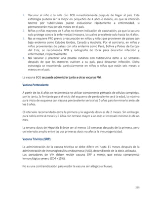 295
1. Vacunar al niño o la niña con BCG inmediatamente después de llegar al país. Esta
estrategia pudiera ser la mejor en pequeños de 4 años o menos, en que la infección
latente por tuberculosis puede evolucionar rápidamente a enfermedad, si
permanecerán más de seis meses en el país.
2. Niños y niñas mayores de 4 años no tienen indicación de vacunación, ya que la vacuna
solo protege contra la enfermedad invasora, la cual es prevalente solo hasta los 4 años.
3. No se requiere PPD previo a vacunación en niños y niñas que provienen de países con
baja endemia como Estados Unidos, Canadá y Australia. Por el contrario, en niños y
niñas provenientes de países con alta endemia como Perú, Bolivia y Países de Europa
del Este, se recomienda PPD y radiografía de tórax para descartar infección y
enfermedad, respectivamente.
4. No vacunar y practicar una prueba cutánea con tuberculina ocho a 12 semanas
después de que los menores vuelven a su país, para descartar infección. Dicha
estrategia se recomienda particularmente en niños o niñas que están seis meses o
menos en el país.
La vacuna BCG se puede administrar junto a otras vacunas PNI.
Vacuna Pentavalente
A partir de los 6 años se recomienda no utilizar componente pertussis de células completas,
por lo tanto, la limitante para el inicio del esquema de pentavalente será la edad, la máxima
para inicio de esquema con vacuna pentavalente sería a los 5 años para terminarlo antes de
los 6 años.
El intervalo recomendado entre la primera y la segunda dosis es de 2 meses. Sin embargo,
para niños entre 4 meses y 6 años con retraso mayor a un mes el intervalo mínimo es de un
mes.
La tercera dosis de Hepatitis B debe ser al menos 16 semanas después de la primera, pero
un intervalo amplio entre las dos primeras dosis no afecta la inmunogenicidad.
Vacuna Trivírica (SRP)
La administración de la vacuna trivírica se debe diferir en hasta 11 meses después de la
administración de inmunoglobulina endovenosa (IVIG), dependiendo de la dosis utilizada.
Los portadores de VIH deben recibir vacuna SRP a menos que exista compromiso
inmunológico severo (CD4 <15%).
No es una contraindicación para recibir la vacuna ser alérgico al huevo.
 