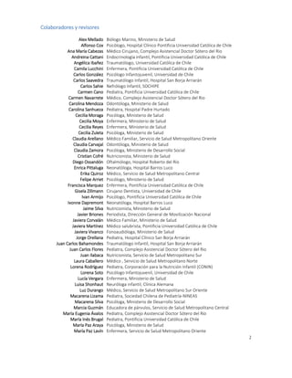 2
Colaboradores y revisores
Alex Mellado Biólogo Marino, Ministerio de Salud
Alfonso Cox Psicólogo, Hospital Clínico Pontificia Universidad Católica de Chile
Ana María Cabezas Médico Cirujano, Complejo Asistencial Doctor Sótero del Rio
Andreina Cattani Endocrinología infantil, Pontificia Universidad Católica de Chile
Angélica Ibañez Traumatólogo, Universidad Católica de Chile
Camila Lucchini Enfermera, Pontificia Universidad Católica de Chile
Carlos González Psicólogo Infantojuvenil, Universidad de Chile
Carlos Saavedra Traumatólogo Infantil, Hospital San Borja Arriarán
Carlos Sahie Nefrólogo Infantil, SOCHIPE
Carmen Cano Pediatra, Pontificia Universidad Católica de Chile
Carmen Navarrete Médico, Complejo Asistencial Doctor Sótero del Rio
Carolina Mendoza Odontóloga, Ministerio de Salud
Carolina Sanhueza Pediatra, Hospital Padre Hurtado
Cecilia Moraga Psicóloga, Ministerio de Salud
Cecilia Moya Enfermera, Ministerio de Salud
Cecilia Reyes Enfermera, Ministerio de Salud
Cecilia Zuleta Psicóloga, Ministerio de Salud
Claudia Arellano Médico Familiar, Servicio de Salud Metropolitano Oriente
Claudia Carvajal Odontóloga, Ministerio de Salud
Claudia Zamora Psicóloga, Ministerio de Desarrollo Social
Cristian Cofré Nutricionista, Ministerio de Salud
Diego Ossandón Oftalmólogo, Hospital Roberto del Río
Enrica Pittaluga Neonatóloga, Hospital Barros Luco
Erika Quiroz Médico, Servicio de Salud Metropolitano Central
Felipe Arriet Psicólogo, Ministerio de Salud
Francisca Marquez Enfermera, Pontificia Universidad Católica de Chile
Gisela Zillmann Cirujano Dentista, Universidad de Chile
Ivan Armijo Psicólogo, Pontificia Universidad Católica de Chile
Ivonne Dapremont Neonatóloga, Hospital Barros Luco
Jaime Silva Nutricionista, Ministerio de Salud
Javier Briones Periodista, Dirección General de Movilización Nacional
Javiera Corvalán Médico Familiar, Ministerio de Salud
Javiera Martínez Médico salubrista, Pontificia Universidad Católica de Chile
Javiera Vivanco Fonoaudióloga, Ministerio de Salud
Jorge Orellana Pediatra, Hospital Clínico San Borja Arriarán
Juan Carlos Bahamondes Traumatólogo Infantil, Hospital San Borja Arriarán
Juan Carlos Flores Pediatra, Complejo Asistencial Doctor Sótero del Rio
Juan Ilabaca Nutricionista, Servicio de Salud Metropolitano Sur
Laura Caballero Médico , Servicio de Salud Metropolitano Norte
Lorena Rodríguez Pediatra, Corporación para la Nutrición Infantil (CONIN)
Lorena Soto Psicólogo Infantojuvenil, Universidad de Chile
Lucía Vergara Enfermera, Ministerio de Salud
Luisa Shonhaut Neuróloga infantil, Clínica Alemana
Luz Durango Médico, Servicio de Salud Metropolitano Sur Oriente
Macarena Lizama Pediatra, Sociedad Chilena de Pediatría-NINEAS
Macarena Silva Psicóloga, Ministerio de Desarrollo Social
Marcia Guzmán Educadora de párvulos, Servicio de Salud Metropolitano Central
María Eugenia Ávalos Pediatra, Complejo Asistencial Doctor Sótero del Río
María Inés Brugal Pediatra, Pontificia Universidad Católica de Chile
María Paz Araya Psicóloga, Ministerio de Salud
María Paz Lavín Enfermera, Servicio de Salud Metropolitano Oriente
 