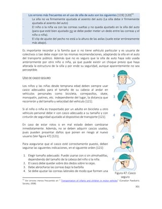 301
Los errores más frecuentes en el uso de silla de auto son los siguientes [119] [120]52
- La silla no va firmemente ajustada al asiento del auto (La silla debe ir firmemente
ajustada al asiento del auto)
- El niño o la niña va con las correas sueltas y no queda ajustado en la silla del auto
(para que esté bien ajustado no se debe poder meter un dedo entre las correas y el
niño o niña).
- El clip de ajuste del pecho no está a la altura de las axilas (suele estar erróneamente
más abajo).
Es importante recordar a la familia que si no tiene vehículo particular y es usuaria de
colectivos o taxi debe viajar con las mismas recomendaciones, adaptando la silla en el auto
del transporte público. Además que no es seguro que la silla de auto haya sido usada
anteriormente por otro niño o niña, ya que puede existir un choque previo que haya
alterada la estructura de la silla y por ende su seguridad, aunque aparentemente no sea
perceptible.
USO DE CASCO SEGURO
Los niños y las niñas desde temprana edad deben siempre usar
casco adecuados para el tamaño de su cabeza al andar en
vehículos personales como bicicleta, correpasillos, skate,
monopatín, patines, etc. independiente del lugar, la distancia que
recorrerán y del tamaño y velocidad del vehículo [121].
Si el niño o niña es trasportado por un adulto en bicicleta u otro
vehículo personal debe ir con casco adecuado a su tamaño y con
cinturón de seguridad ajustado al dispositivo de transporte [121].
En caso de estar rotos o en mal estado deben cambiarse
inmediatamente. Además, no se deben adquirir cascos usados,
pues pueden presentar daños que ponen en riesgo al nuevo
usuario (Ver figura 47) [121].
Para asegurarse que el casco esté correctamente puesto, deben
seguirse las siguientes indicaciones, en el siguiente orden [121]:
1. Elegir tamaño adecuado. Puede usarse con o sin almohadillas,
dependiendo del tamaño de la cabeza del niño o la niña.
2. El casco debe quedar sobre dos dedos sobre la cejas.
3. Debe abrocharse las correas bajo la barbilla
4. Se debe ajustar las correas laterales de modo que formen una
52
Ver errores menos frecuentes en “ Transportation of infants and children in motor vehicles” (Canadian Paediatric
Society, 2008)
2
3
4
5
6
Figura 47: Casco
seguro
 