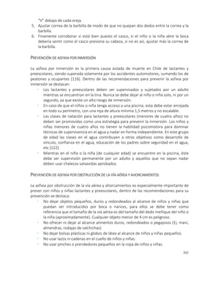 302
“V” debajo de cada oreja.
5. Ajustar correa de la barbilla de modo de que no quepan dos dedos entre la correa y la
barbilla.
6. Finamente corroborar si está bien puesto el casco, si el niño o la niña abre la boca
debería sentir como el casco presiona su cabeza, si no es así, ajustar más la correa de
la barbilla.
PREVENCIÓN DE ASFIXIA POR INMERSIÓN
La asfixia por inmersión es la primera causa aislada de muerte en Chile de lactantes y
preescolares, siendo superada solamente por los accidentes automotores, sumando los de
peatones y ocupantes [116]. Dentro de las recomendaciones para prevenir la asfixia por
inmersión se destacan:
- Los lactantes y preescolares deben ser supervisados y sujetados por un adulto
mientras se encuentran en la tina. Nunca se debe dejar al niño o niña solo, ni por un
segundo, ya que existe un alto riesgo de inmersión.
- En caso de que el niños o niña tenga acceso a una piscina, esta debe estar enrejada
en todo su perímetro, con una reja de altura mínima 1,5 metros y no escalable.
- Las clases de natación para lactantes y preescolares (menores de cuatro años) no
deben ser promovidas como una estrategia para prevenir la inmersión. Los niños y
niñas menores de cuatro años no tienen la habilidad psicomotora para dominar
técnicas de supervivencia en el agua y nadar en forma independiente. En este grupo
de edad las clases en el agua contribuyen a otros objetivos como desarrollo de
vínculo, confianza en el agua, educación de los padres sobre seguridad en el agua,
etc [122].
- Mientras en el niño o la niña (de cualquier edad) se encuentre en la piscina, éste
debe ser supervisión permanente por un adulto y aquellos que no sepan nadar
deben usar chalecos salvavidas aprobados.
PREVENCIÓN DE ASFIXIA POR OBSTRUCCIÓN DE LA VÍA AÉREA Y AHORCAMIENTOS
La asfixia por obstrucción de la vía aérea y ahorcamientos es especialmente importante de
prever con niños y niñas lactantes y preescolares, dentro de las recomendaciones para su
prevención se destaca:
- No dejar objetos pequeños, duros y redondeados al alcance de niños y niñas que
puedan ser introducidos por boca o narices, para ellos se debe tener como
referencia que el tamaño de la vía aérea es del tamaño del dedo meñique del niño o
la niña (aproximadamente). Cualquier objeto menor de 4 cm es peligroso.
- No ofrecer ni dejar al alcance alimentos duros, redondeados o pegajosos (Ej. maní,
almendras, rodajas de salchichas).
- No dejar bolsas plásticas ni globos de látex al alcance de niños y niñas pequeños.
- No usar lazos ni cadenas en el cuello de niños y niñas.
- No usar pinches o prendedores pequeños en la ropa de niños y niñas.
 