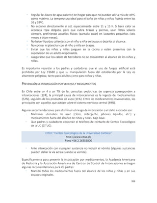 304
- Regular las llaves de agua caliente del hogar para que no puedan salir a más de 49ºC
como máximo. La temperatura ideal para el baño de niños y niñas fluctúa entre los
36 y 38ºC.
- No exponer directamente al sol, especialmente entre 11 y 15 h. Si hace calor se
aconseja ropa delgada, pero que cubra brazos y piernas, usar filtros solares
siempre, prefiriendo aquellos físicos (pantalla solar) en lactantes pequeños (seis
meses a doce meses).
- No beber líquidos calientes con el niño y niña en brazos o dejarlos al alcance.
- No cocinar ni planchar con el niño o niña en brazos.
- Evitar que los niños y niñas jueguen en la cocina y estén presentes con la
supervisión de un adulto responsable.
- Asegurarse que los cables de hervidores no se encuentren al alcance de los niños y
niñas.
Es importante recordar a los padres y cuidadores que el uso de fuegos artificial está
prohibido por Ley 19680 y que su manipulación fuera del establecido por la Ley es
altamente peligrosa, tanto para adultos como para niños y niñas.
PREVENCIÓN DE INTOXICACIÓN POR VENENOS Y MEDICAMENTOS
En Chile entre un 4 y un 7% de las consultas pediátricas de urgencia corresponden a
intoxicaciones [124], la principal causa de intoxicaciones es la ingesta de medicamentos
(52%), seguidos de los productos de aseo (11%). Entre los medicamentos involucrados, los
principales son aquellos que actúan sobre el sistema nervioso central (49%).
Algunas recomendaciones para disminuir el riesgo de intoxicación o el daño asociado son:
- Mantener utensilios de aseo (cloro, detergente, jabones líquidos, etc.) y
medicamentos fuera del alcance de niños y niñas, bajo llave.
- Que padres y cuidadores conozcan el teléfono de contacto de Centro Toxicológico
de la UC (CITUC).
CITUC “Centro Toxicológico de la Universidad Católica”
http://www.cituc.cl/
Fono +56 2 26353800
- Ante intoxicación con cualquier sustancia no inducir el vómito (algunas sustancias
pueden dañar la vía aérea cuando se vomita).
Específicamente para prevenir la intoxicación por medicamentos, la Academia Americana
de Pediatría y la Asociación Americana de Centros de Control de Intoxicaciones entregan
algunas recomendaciones para los padres:
- Mantén todos los medicamentos fuera del alcance de los niños y niñas y en sus
envases originales.
 