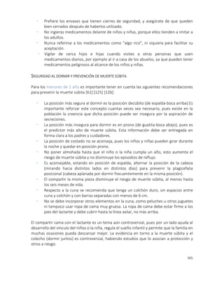 305
- Prefiere los envases que tienen cierres de seguridad, y asegúrate de que queden
bien cerrados después de haberlos utilizado.
- No ingieras medicamentos delante de niños y niñas, porque ellos tienden a imitar a
los adultos.
- Nunca referirse a los medicamentos como “algo rico”, ni siquiera para facilitar su
aceptación.
- Vigilar de cerca hijos e hijas cuando visites a otras personas que usen
medicamentos diarios, por ejemplo al ir a casa de los abuelos, ya que pueden tener
medicamentos peligrosos al alcance de los niños y niñas.
SEGURIDAD AL DORMIR Y PREVENCIÓN DE MUERTE SÚBITA
Para los menores de 1 año es importante tener en cuenta las siguientes recomendaciones
para prevenir la muerte súbita [61] [125] [126]:
- La posición más segura al dormir es la posición decúbito (de espalda-boca arriba).Es
importante reforzar este concepto cuantas veces sea necesario, pues existe en la
población la creencia que dicha posición puede ser insegura por la aspiración de
secreciones.
- La posición más insegura para dormir es en prono (de guatita-boca abajo), pues es
el predictor más alto de muerte súbita. Esta información debe ser entregada en
forma clara a los padres y cuidadores.
- La posición de costado no se aconseja, pues los niños y niñas pueden girar durante
la noche y quedar en posición prono.
- No poner almohada hasta que el niño o la niña cumpla un año, esto aumenta el
riesgo de muerte súbita y no disminuye los episodios de reflujo.
- Es aconsejable, estando en posición de espalda, alternar la posición de la cabeza
(mirando hacia distintos lados en distintos días) para prevenir la plagicefalia
posicional (cabeza aplanada por dormir frecuentemente en la misma posición).
- El compartir la misma pieza disminuye el riesgo de muerte súbita, al menos hasta
los seis meses de vida.
- Respecto a la cuna se recomienda que tenga un colchón duro, sin espacios entre
cuna y colchón y con barras separadas con menos de 6 cm.
- No se debe incorporar otros elementos en la cuna, como peluches u otros juguetes
ni tampoco usar ropa de cama muy gruesa. La ropa de cama debe estar firme a los
pies del lactante y debe cubrir hasta la línea axilar, no más arriba.
El compartir cama con el lactante es un tema aún controversial, pues por un lado ayuda al
desarrollo del vínculo del niños o la niña, regula el sueño infantil y permite que la familia en
muchas ocasiones pueda descansar mejor. La evidencia en torno a la muerte súbita y el
colecho (dormir juntos) es controversial, habiendo estudios que lo asocian a protección y
otros a riesgo.
 