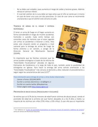 307
- No se debe usar andador, pues aumenta el riesgo de caídas y lesiones graves. Además
retrasa el caminar infantil.
- El nivel del colchón de la cuna debe ser bajo antes que el niño se siente por sí mismo
en caso de tener una cuna con dos posiciones. En caso de usar cama se recomienda
una baranda o que el colchón este cercano al suelo.
TENENCIA DE ARMAS EN EL HOGAR Y ENTREGA
RESPONSABLE
El tener un arma de fuego en el hogar aumenta en
forma considerable el riesgo de muerte accidental,
homicidio o suicidio. Cada cierto tiempo son
conocidas casos de menores que al estar jugando
con armas se accidentan o lesionan a otros. Para
evitar esta situación existe un programa a nivel
nacional para la entrega de armas de fuego de
forma anónima y sin sanción, a carago de la
Dirección General de Movilización Nacional
(DGMN).
Es importante que las familias conozcan que las
armas pueden entregarse a través de las oficinas de
“Autoridades Fiscalizadoras” ubicadas en algunas
Comisarías de Carabineros a lo largo de todo el país, también existe la posibilidad de
entregarlas en iglesias. Para hacer la entrega del arma solicite orientación a las
“Autoridades Fiscalizadoras” más cercana al domicilio y ellos indicarán el procedimiento a
seguir según las características del caso [127]53
.
Para orientación para entrega de armas u otras dudas relacionadas
- Llamar a Fonos: (02)24413878
- Escribir a correos electrónico: oirs@dgmn.cl
- Escribir en cuenta twitter @leydearmas
- Visitar página web http://www.dgmn.cl/
PREVENCIÓN DE ABUSO SEXUAL (PREESCOLARES Y ESCOLARES)
Se estima que un 8,7% de los menores de edad fueron víctimas de abuso sexual, siendo el
promedio de edad de la primera vez que fueron abusados es a los 8 años y medio. La
mayoría de las víctimas son niñas (75% niñas y 25% niños). Es por ello que es importante
53
Ver teléfonos en “Cuadro de autoridades fiscalizadoras con dirección, horario de atención y teléfonos de contacto”
(Dirección General de Movilización Nacional)
 