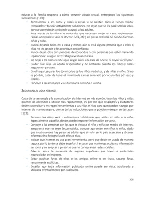 308
educar a la familia respecto a cómo prevenir abuso sexual, entregando las siguientes
indicaciones [128]:
- Acostumbrar a los niños y niñas a avisar si se sienten solos o tienen miedo,
consolarlos y buscar activamente soluciones. No dejar que se les pase solos o solas,
porque aprenderán a no pedir a ayuda a los adultos.
- Ante visitas de familiares o conocidos que necesiten alojar en casa, implementar
camas adicionales (saco de dormir, sofá, etc.) en piezas distintas de donde duerman
niños y niñas.
- Nunca dejarlos solos en la casa y menos aún si está alguna persona que a ellos o
ellas no les agrade o les provoque desconfianza.
- Nunca dejar solos con personas desconocidas o con personas que estén haciendo
reparaciones u algún otro trabajo eventual en casa.
- No dejar a los niños y niñas que salgan solos a la calle de noche, ni enviar a comprar.
- Cuidar que haya un adulto responsable y de confianza cuando los niños y niñas
jueguen en parques.
- En el hogar, separar los dormitorios de los niños y adultos, y de niñas y niños. Si no
es posible, tratar de tener el máximo de camas separado por ocupantes por sexo y
edades.
- Conocer a las amistades y sus familiares del niño o la niña.
SEGURIDAD AL USAR INTERNET
Cada día la tecnología y la comunicación vía internet en más común, y son los niños y niñas
quienes las aprenden a utilizar más rápidamente, es por ello que los padres y cuidadores
deben supervisar y entregan herramientas a sus hijos e hijas para que puedan navegar por
internet de manera segura, dentro de las indicaciones que se pueden entregan se destacan
[129]:
- Conocer los sitios web y aplicaciones telefónicas que utilice el niño o la niña,
especialmente aquellos donde pueden exponer información personal.
- Conocer a las personas con las que se vincula el niño o niña por medio de internet,
asegurarse que no sean desconocidos, aunque aparenten ser niños o niñas, dado
que muchas veces hay personas adultas que simulan serlo para acercarse y obtener
información o fotografías de ellos o ellas.
- Indicar que internet es una gran herramienta, pero que debe ser usada de manera
segura, por lo tanto se debe enseñar al escolar que mantenga oculta su información
personal y no aceptar a personas que no conozcan en redes sociales.
- Advertir sobre la presencia de páginas engañosas que llevan a contenidos
inapropiados o riesgosos.
- Evitar publicar fotos de ellos o los amigos online o en chats, sacarse fotos
sexualmente explícitas.
- Enseñar que toda información publicada online puede ser vista, adulterada y
utilizada eventualmente por cualquiera.
 