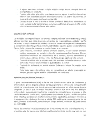 309
- Si alguna vez desea conocer a algún amigo o amiga virtual, siempre debe ser
acompañado por un adulto.
- Enseñar a los niños y las niñas que si experimentan alguna situación indeseada en
Internet o en otras redes sociales deben comunicarlo a sus padres o cuidadores, sin
importar la información que hayan compartido.
- En caso de que el niño o la niña se vea en problemas dado al uso indebido de las
redes sociales: evitar sancionar por comunicar problemas, proteger al niño o niña,
reforzar la conducta de informar a los padres.
SEGURIDAD CON ANIMALES
Las mascotas son importantes en las familias, siempre producen curiosidad niños y niñas y
además permiten que éstos desarrollen el sentido de responsabilidad, cuidado y cariño
hacia otro. Es importante que los padres y cuidadores tomen ciertas precauciones respecto
al acercamiento de niños y niñas a animales, sobre todo a aquellos que no son de la familia.
Dentro de las recomendaciones que se pueden hacer, se encuentran:
- Como mascota, considerar siempre animales caseros, ya que existen animales
exóticos que pueden ser portadores de enfermedades para el ser humano. Además
importante considerar las características de la vivienda, espacio, saneamiento y
enfermedades crónicas de niños y niña (Ej: Asma, alergía a polen o vello animal).
- Enseñarle al niño o niña a no acercarse a los animales en la calle o cuando están
comiendo, evitando crear el miedo ya que esto atrae al animal.
- Enseñarle las señales de un animal agresivo (cola recta, mirada fija, rugidos entre
otros).
- Evitar dejar jugar a los niños o niñas sin compañía de un adulto responsable en
parques, patios o lugares abiertos con animales “no conocidos”.
REANIMACIÓN CARDIOPULMONAR (RCP)
El paro cardiorrespiratorio (PCR) es la vía final común de una serie de condiciones y
enfermedades graves. El paro cardíaco por causa primaria es infrecuente en la población
pediátrica, observándose este tipo de paro casi exclusivamente en niños con cardiopatía
congénita. Las causas que con mayor frecuencia provocan PCR en el niño está dada por
enfermedades que producen insuficiencia respiratoria o circulatoria que progresa a la falla
cardiorrespiratoria, produciendo hipoxia grave que conduce al paro cardíaco sin pulso.
Entre éstas hay que destacar: Insuficiencia respiratoria aguda (IRA), asfixia por inmersión o
bronconeumonías, síndrome de muerte súbita, TEC, politrauma con compromiso de vía
aérea, primario o secundario, sofocación por cuerpo extraño, inhalación de gases tóxicos
etc [130] [131].
Pese a los adelantos y nuevos consensos en el tratamiento del paro cardiorrespiratorio, el
pronóstico vital del evento ocurrido fuera del hospital continúa siendo muy bajo, no más
 