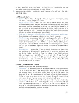 311
torácica coordinada con la respiración, a un ritmo de cinco compresiones por una
ventilación durante un minuto y luego activar la alarma.
E. Maniobra de ventilación y compresión según edad del niños o la niña [130] [131]
[134] [132] [133]:
e.1. Menores de 1 año:
1. Posición: Poner al bebé de espalda sobre una superficie dura y plana, como
una mesa o el suelo, en posición supina.
2. Despejar la vía aérea: Abrir la vía aérea movilizando la cabeza del bebé
suavemente hacia atrás, elevando la mandíbula inferior y dejando la via aérea
en posición neutra o suavemente extendida. Para lograr esto se debe colocar
una mano en la región parietofrontal de la cabeza (parte de arriba de la
cabeza) y los dedos índice y medio de la otra mano se colocan sobre el maxilar
inferior (barbilla) llevándolo hacia arriba y afuera.
3. Mirar que en la tráquea del bebé no haya comida u objetos que la obstruyan.
En caso de que hubiera algo se debe extraer con el dedo pequeño.
4. Ventilación: con la cabeza del bebé hacia a atrás, poner los labios en “O” de
modo de que la boca cubra la nariz y la boca del bebé, soplar una bocanada
de aire de modo de que el pecho del bebé se levante. Retirar la boca, tomar
aire, esperar que el pecho del bebé descienda nuevamente y volver a repetir
una vez que el bebé haya expulsado el aire. Realizar este procedimiento 2
veces.
5. Compresiones: La posición del corazón en el niño es más baja y la mejor zona
de compresión es la mitad inferior del esternón. En el lactante, comprimir con
dos dedos (medio y anular), un dedo por debajo de una línea imaginaria
intermamilar, con una profundidad de un tercio a la mitad de la profundidad
del tórax con una frecuencia de 100 por minuto. Mientras se realizan las
compresiones se debe mantener la otra mano en la cabeza del bebé
manteniendo abierta la vía aérea.
e.2 Niños y niñas entre 1 año a 8 años:
1. Repetir las pasos 1 y 2 del “Menores de 1 año”
2. Ventilación: con la cabeza del niño o la niña hacia a atrás, poner los labios en
“O” de modo de que la boca tape por completo la boca del niño o niña, tapar
los orificios nasales presionando ambos lados de la nariz y soplar una
bocanada de aire de modo de que el pecho del niño o la niña se elevante.
Retirar la boca, tomar aire, esperar que el pecho descienda nuevamente y
volver a repetir una vez más. Realizar este procedimiento 2 veces.
3. Compresiones: Se debe comprimir también en la mitad inferior del esternón,
utilizando el talón de la mano hasta una profundidad de la mitad a un tercio
de la profundidad del tórax con una frecuencia de 100 por min. Mientras se
realizan las compresiones se debe mantener la otra mano en la cabeza del
niño o la niña manteniendo abierta la vía aérea.
 