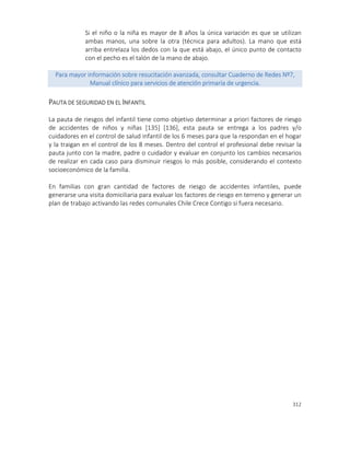 312
Si el niño o la niña es mayor de 8 años la única variación es que se utilizan
ambas manos, una sobre la otra (técnica para adultos). La mano que está
arriba entrelaza los dedos con la que está abajo, el único punto de contacto
con el pecho es el talón de la mano de abajo.
Para mayor información sobre resucitación avanzada, consultar Cuaderno de Redes Nº7,
Manual clínico para servicios de atención primaria de urgencia.
PAUTA DE SEGURIDAD EN EL INFANTIL
La pauta de riesgos del infantil tiene como objetivo determinar a priori factores de riesgo
de accidentes de niños y niñas [135] [136], esta pauta se entrega a los padres y/o
cuidadores en el control de salud infantil de los 6 meses para que la respondan en el hogar
y la traigan en el control de los 8 meses. Dentro del control el profesional debe revisar la
pauta junto con la madre, padre o cuidador y evaluar en conjunto los cambios necesarios
de realizar en cada caso para disminuir riesgos lo más posible, considerando el contexto
socioeconómico de la familia.
En familias con gran cantidad de factores de riesgo de accidentes infantiles, puede
generarse una visita domiciliaria para evaluar los factores de riesgo en terreno y generar un
plan de trabajo activando las redes comunales Chile Crece Contigo si fuera necesario.
 