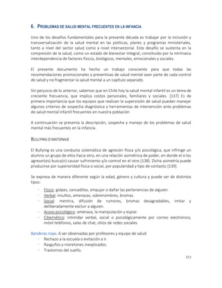313
6. PROBLEMAS DE SALUD MENTAL FRECUENTES EN LA INFANCIA
Uno de los desafíos fundamentales para la presente década es trabajar por la inclusión y
transversalización de la salud mental en las políticas, planes y programas ministeriales,
tanto a nivel del sector salud como a nivel intersectorial. Este desafío se sustenta en la
compresión de la salud, como un estado de bienestar integral, constituido por la intrínseca
interdependencia de factores físicos, biológicos, mentales, emocionales y sociales.
El presente documento ha hecho un trabajo consciente para que todas las
recomendaciones promocionales y preventivas de salud mental sean parte de cada control
de salud y no fragmentar la salud mental a un capítulo separado.
Sin perjuicio de lo anterior, sabemos que en Chile hoy la salud mental infantil es un tema de
creciente frecuencia, que implica costos personales, familiares y sociales. [137] Es de
primera importancia que los equipos que realizan la supervisión de salud puedan manejar
algunos criterios de sospecha diagnóstica y herramientas de intervención ante problemas
de salud mental infantil frecuentes en nuestra población
A continuación se presenta la descripción, sospecha y manejo de los problemas de salud
mental más frecuentes en la infancia.
BULLYING O MATONAJE
El Bullying es una conducta sistemática de agresión física y/o psicológica, que infringe un
alumno un grupo de ellos hacia otro, en una relación asimétrica de poder, en donde el o los
agresor(es) busca(n) causar sufrimiento y/o control en el otro [138]. Dicha asimetría puede
producirse por superioridad física o social, por popularidad y tipo de contacto [139].
Se expresa de manera diferente según la edad, género y cultura y puede ser de distintos
tipos:
- Físico: golpes, zancadillas, empujar o dañar las pertenencias de alguien.
- Verbal: insultos, amenazas, sobrenombres, bromas.
- Social: mentira, difusión de rumores, bromas desagradables, imitar y
deliberadamente excluir a alguien.
- Acoso psicológico: amenaza, la manipulación y espiar.
- Cibernético: intimidar verbal, social o psicológicamente por correo electrónico,
móvil teléfonos, salas de chat, sitios de redes sociales.
Banderas rojas: A ser observadas por profesores y equipo de salud
- Rechazo a la escuela o evitación a ir.
- Rasguños y moretones inexplicados.
- Trastornos del sueño.
 