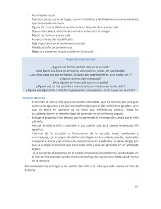 314
- Aislamiento social.
- Cambio conductual en el hogar, como irritabilidad y labilidad emocional aumentada,
aparentemente sin causa.
- Signos de tristeza, llanto o tensión antes o después de ir a la escuela.
- Dolores de cabeza, abdominal o vómitos antes de ir al colegio.
- Miedo de caminar a la escuela.
- Ausentismo escolar injustificado.
- Baja importante en el rendimiento escolar.
- Pérdida o daño de pertenencias.
- Negarse a conversar lo que sucede en la escuela
Preguntas exploratorias
¿Alguna vez te has sentido solo en la escuela?
¿Qué haces a la hora de almuerzo, con quién te juntas, de qué hablan?
¿Los niños cada vez que te llaman, lo hacen por sobrenombres, o se burlan de ti?
¿Alguna vez has sido molestado?
¿Hay alguien en la escuela que no te guste?
¿Alguna vez no has querido ir a la escuela por miedo a ser molestado?
¿Alguna vez algún niño o niña te ha golpeando, empujando u otras cosas por el estilo?
Recomendaciones
- Transmitir al niño o niña que está siendo intimidado, que ha demostrado una gran
valentía en aguantar a los (las) compañeros(as) que lo (la) molestan o agreden, pero
que de ahora en adelante ya no tiene que enfrentarlos solo(a). Todos los
estudiantes tienen el derecho legal de aprender en un ambiente seguro.
- Evaluar la gravedad y los efectos que ha generado la intimidación sufrida por el niño
o la niña.
- Alentar al niño o niña a contarle a sus padres que está siendo intimidado y/o
agredido.
- Informar de la situación a funcionarios de la escuela, como profesores y
orientadores, con el objeto de definir estrategias en el contexto escolar, destinadas
a mejorar el clima y las normas de comportamiento existentes. Se debe abogar por
que se cumpla el derecho que tiene todo niño y niña de aprender en un ambiente
seguro.
- Si se observan alteraciones en el estado emocional y/o problemas conductuales en
el niño o niña que está siendo víctima de bulling, derivación a la red de salud mental
de la comuna.
Recomendaciones entregar a los padres del niño o la niña que está siendo víctima de
bullying:
 