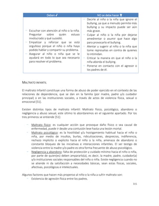 315
Deben √ NO se debe hacer x
- Escuchar con atención al niño o la niña.
Preguntar sobre quién estuvo
involucrado y qué sucedió.
- Empatizar y reforzar que se está
orgulloso porque el niño o niña haya
podido hablar y compartir su problema.
- Asegurar al niño o niña que se le
ayudará en todo lo que sea necesario
para resolver el problema.
- Decirle al niño o la niña que ignore el
bullying, ya que a menudo permite más
bullying y su impacto puede ser aún
más grave.
- Culpar al niño o la niña por dejarse
amedrentar o asumir que hace algo
para provocarlo el bullying.
- Alentar y sugerir al niño o la niña que
tome represalias en contra de quienes
lo intimidan.
- Criticar la manera en que el niño o la
niña aborda el bullying.
- Ponerse en contacto con el agresor o
los padres de él.
MALTRATO INFANTIL
El maltrato Infantil constituye una forma de abuso de poder ejercido en el contexto de las
relaciones de dependencia, que se dan en la familia (por madre, padre y/o cuidador
principal) o en las instituciones sociales, a través de actos de violencia física, sexual o
emocional [51].
Existen distintos tipos de maltrato infantil: Maltrato físico, psicológico, abandono o
negligencia y abuso sexual, este último lo abordaremos en el siguiente apartado. Por los
tres primeros se entiende [51]:
- Maltrato físico: es cualquier acción que provoque daño físico o sea causal de
enfermedad, puede ir desde una contusión leve hasta una lesión mortal.
- Maltrato psicológico: es la hostilidad y/u hostigamiento habitual hacia el niño o
niña, por medio de insultos, burlas, ridiculizaciones, desprecios, indiferencia,
rechazo implícito o explicito hacia el niño o la niña, amenaza de abandono o
constante bloqueo de las iniciativas e interacciones infantiles. El ser testigo de
violencia entre la madre y/o padre es otra forma frecuente de abuso psicológico.
- Negligencia y abandono: falta de protección y cuidado mínimo hacia el niño o niña,
por parte de quien(es) deben ampararlo(a), es decir, la madre, padre, cuidador(a)
y/o instituciones sociales responsables del niño o niña. Existe negligencia cuando no
se atiende ni da satisfacción a necesidades básicas, sean estas físicas, sociales,
afectivas, psicológicas e intelectuales.
Algunos factores que hacen más propenso al niño o la niña a sufrir maltrato son:
- Existencia de agresión física entre los padres.
 