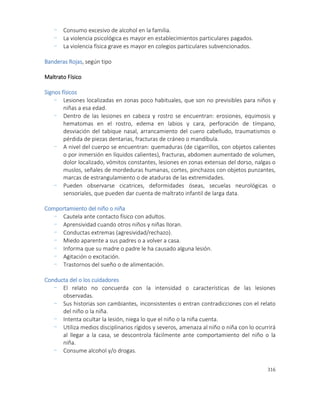 316
- Consumo excesivo de alcohol en la familia.
- La violencia psicológica es mayor en establecimientos particulares pagados.
- La violencia física grave es mayor en colegios particulares subvencionados.
Banderas Rojas, según tipo
Maltrato Físico
Signos físicos
- Lesiones localizadas en zonas poco habituales, que son no previsibles para niños y
niñas a esa edad.
- Dentro de las lesiones en cabeza y rostro se encuentran: erosiones, equimosis y
hematomas en el rostro, edema en labios y cara, perforación de tímpano,
desviación del tabique nasal, arrancamiento del cuero cabelludo, traumatismos o
pérdida de piezas dentarias, fracturas de cráneo o mandíbula.
- A nivel del cuerpo se encuentran: quemaduras (de cigarrillos, con objetos calientes
o por inmersión en líquidos calientes), fracturas, abdomen aumentado de volumen,
dolor localizado, vómitos constantes, lesiones en zonas extensas del dorso, nalgas o
muslos, señales de mordeduras humanas, cortes, pinchazos con objetos punzantes,
marcas de estrangulamiento o de ataduras de las extremidades.
- Pueden observarse cicatrices, deformidades óseas, secuelas neurológicas o
sensoriales, que pueden dar cuenta de maltrato infantil de larga data.
Comportamiento del niño o niña
- Cautela ante contacto físico con adultos.
- Aprensividad cuando otros niños y niñas lloran.
- Conductas extremas (agresividad/rechazo).
- Miedo aparente a sus padres o a volver a casa.
- Informa que su madre o padre le ha causado alguna lesión.
- Agitación o excitación.
- Trastornos del sueño o de alimentación.
Conducta del o los cuidadores
- El relato no concuerda con la intensidad o características de las lesiones
observadas.
- Sus historias son cambiantes, inconsistentes o entran contradicciones con el relato
del niño o la niña.
- Intenta ocultar la lesión, niega lo que el niño o la niña cuenta.
- Utiliza medios disciplinarios rígidos y severos, amenaza al niño o niña con lo ocurrirá
al llegar a la casa, se descontrola fácilmente ante comportamiento del niño o la
niña.
- Consume alcohol y/o drogas.
 