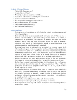 318
Conducta del o los cuidadores
- Abusa(n) de drogas y alcohol
- Vida caótica en el hogar.
- Muestra(n) evidencia de apatía o inutilidad.
- Presenta(n) enfermedad mental o bajo nivel intelectual.
- Presencia de enfermedad crónica.
- Fue (ron) objeto de negligencias en la infancia.
- No asiste a reuniones en la escucha.
- Desconoce dónde está su hijo(a).
- Falta de interés por su hijo(a)
Recomendaciones
- Tener presente el interés superior del niño o niña, es decir garantizar su desarrollo
integral y vida digna.
- Se recomienda tener en consideración en la entrevista con el niño o la niña no
culparlo por lo sucedido, no poner en duda y mostrar interés en su relato, no
interrumpirlo ni presionarlo, desnaturalizar el maltrato en todas sus formas,
entrevista en un lugar que tenga privacidad, generar un clima de acogida y
confianza, tener actitud de confidencialidad. Valorar la decisión de hablar de lo
sucedido, agradecer la confianza y darle seguridad.
- En una primera etapa se debe confirmar la situación de maltrato, a partir de la
información entregada por la madre, padre, familiar, cuidadores(as) u otra persona
que tiene relación con el niño o la niña. Para ello realizar preguntas claras y directas,
en forma no acusatoria, sin emitir juicios, explicitar la disposición del profesional o
técnico de salud para brindar apoyo a la familia, resguardar la privacidad,
entrevistar al niño o la niña sin la presencia de los familiares o acompañantes.
- Evaluar la magnitud del daño, evitando que la niña o niño sea expuesta a
interrogatorios emocionalmente dañinos o a la repetición de exámenes clínicos.
- Evaluar factores de vulnerabilidad infantil, por ejemplo edad del niño o niña, acceso
del perpetrador de maltrato hacia él o ella, capacidad del niño o niña para
protegerse, características comportamentales del niño o niña, salud mental y
estado cognitivo del niño(a).
- Evaluar características del cuidador, tales como su capacidad física, intelectual y
emocional, habilidades parentales y expectativas sobre su hijo o hija, métodos
disciplinarios, consumo de alcohol y drogas, historia de conductas violentas,
antisocial o delictiva, historia personal de maltrato o abandono e interacción entre
el cuidador y el niño o niña
- Evaluar la funcionalidad/disfuncionalidad de la dinámica familiar.
- Evaluar el soporte social y redes de apoyo informales de la familia.
- Evaluar posible nivel de respuesta ante la intervención: conciencia de problema y
motivación al cambio.
 
