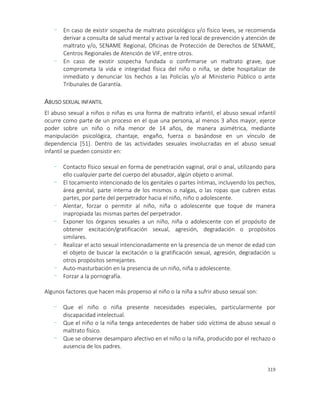 319
- En caso de existir sospecha de maltrato psicológico y/o físico leves, se recomienda
derivar a consulta de salud mental y activar la red local de prevención y atención de
maltrato y/o, SENAME Regional, Oficinas de Protección de Derechos de SENAME,
Centros Regionales de Atención de VIF, entre otros.
- En caso de existir sospecha fundada o confirmarse un maltrato grave, que
comprometa la vida e integridad física del niño o niña, se debe hospitalizar de
inmediato y denunciar los hechos a las Policías y/o al Ministerio Público o ante
Tribunales de Garantía.
ABUSO SEXUAL INFANTIL
El abuso sexual a niños o niñas es una forma de maltrato infantil, el abuso sexual infantil
ocurre como parte de un proceso en el que una persona, al menos 3 años mayor, ejerce
poder sobre un niño o niña menor de 14 años, de manera asimétrica, mediante
manipulación psicológica, chantaje, engaño, fuerza o basándose en un vínculo de
dependencia [51]. Dentro de las actividades sexuales involucradas en el abuso sexual
infantil se pueden consistir en:
- Contacto físico sexual en forma de penetración vaginal, oral o anal, utilizando para
ello cualquier parte del cuerpo del abusador, algún objeto o animal.
- El tocamiento intencionado de los genitales o partes íntimas, incluyendo los pechos,
área genital, parte interna de los mismos o nalgas, o las ropas que cubren estas
partes, por parte del perpetrador hacia el niño, niño o adolescente.
- Alentar, forzar o permitir al niño, niña o adolescente que toque de manera
inapropiada las mismas partes del perpetrador.
- Exponer los órganos sexuales a un niño, niña o adolescente con el propósito de
obtener excitación/gratificación sexual, agresión, degradación o propósitos
similares.
- Realizar el acto sexual intencionadamente en la presencia de un menor de edad con
el objeto de buscar la excitación o la gratificación sexual, agresión, degradación u
otros propósitos semejantes.
- Auto-masturbación en la presencia de un niño, niña o adolescente.
- Forzar a la pornografía.
Algunos factores que hacen más propenso al niño o la niña a sufrir abuso sexual son:
- Que el niño o niña presente necesidades especiales, particularmente por
discapacidad intelectual.
- Que el niño o la niña tenga antecedentes de haber sido víctima de abuso sexual o
maltrato físico.
- Que se observe desamparo afectivo en el niño o la niña, producido por el rechazo o
ausencia de los padres.
 