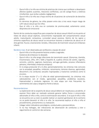 320
- Que el niño o la niña sea víctima de prácticas de crianza que conllevan a desamparo
afectivo (padres ausentes, relaciones conflictivas, uso de castigo físico y violencia
intrafamiliar, que reciba cuidados negligentes).
- Que el niño o la niña sea o haya víctima de situaciones de vulneración de derechos
graves.
- En términos de género, las niñas poseen entre dos a tres veces mayor riesgo de
sufrir abuso sexual que los niños.
- Que el niño o la niña viva en contextos de promiscuidad, asilamiento social,
desprotección emocional.
Dentro de las conductas específicas para sospechar de abuso sexual infantil se encuentra el
relato de abuso sexual explícito, conocimiento inapropiado del comportamiento sexual
adulto, masturbación compulsiva, curiosidad sexual excesiva. Dentro de los signos y
síntomas específicos de abuso sexual se encuentran lesiones o evidencias de abuso en el
área genital, fisuras y laceraciones rectales, infecciones de trasmisión sexual y/o embarazo
infantil.
Banderas rojas: A ser observadas por profesores y equipo de salud
- Que el niño o la niña presente lesiones anales o vaginales.
- Existencia de embarazo no deseado.
- Que el niño o la niña tenga infecciones de transmisión sexual. (Gonorrea, clamidia,
tricomoniasis, sífilis, VIH / SIDA y hepatitis B, cuadros clínicos de vulvitis, vaginitis,
cervicitis, uretritis, vaginosis, bacteriana, verrugas genitales, proceso inflamatorio
pelviano, infertilidad, embarazo ectópico).
- En la etapa preescolar (0 a 6 años aproximadamente), los síntomas más comunes
son la ansiedad, pesadillas, inhibición, retraimiento, temores diversos, agresividad,
descontrol y las conductas sexuales inapropiadas y trastornos somáticos como la
enuresis.
- En la etapa escolar (7 a 12 años de edad aproximadamente), los síntomas más
sobresalientes son el miedo, agresividad, pesadillas, problemas escolares,
hiperactividad y conducta regresiva. En esta etapa son más frecuentes los
sentimientos de culpa y vergüenza frente al abuso.
Recomendaciones
- La exploración de la sospecha de abuso sexual deberá ser respetuosa y prudente, el
examen físico debe ser realizado evitando generar daños físicos o emocionales
adicionales al niño o niña, como la victimización secundaria. Si es que el niño o niña
se encuentra con su tutor es posible realizar un examen genitoanal, de lo contrario
no se podrá desvestir al niño o la niña. Se recomienda explicar al niño o niña el
procedimiento, previamente a su realización.
- Indagar sobre indicadores psicológicos, conductuales y psicosomáticos.
- Si no hay hallazgos, dar indicaciones de observación de conductas y citar a
seguimiento en control en dos semanas.
 