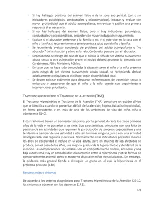 321
- Si hay hallazgos positivos del examen físico o de la zona ano genital, (con o sin
indicadores psicológicos, conductuales y psicosomáticos), indagar y evaluar con
mayor profundidad con el adulto acompañante, entrevistar y gatillar una primera
respuesta si es necesario.
- Si no hay hallazgos del examen físico, pero sí hay indicadores psicológicos,
conductuales y psicosomáticos, proceder con mayor indagación y seguimiento.
- Evaluar si el abusador pertenece a la familia o no, y si este vive en la casa con el
niño o la niña, si recurrentemente se encuentra a solas con el niño o la niña.
- Se recomienda evaluar conciencia de problema del adulto acompañante o “no
abusador” de la situación y cómo es la relación de esta persona con el abusador.
- Dependiendo del riesgo del caso de que el niño o la niña de ser víctima nuevamente
abuso sexual u otra vulneración grave, el equipo deberá gestionar la denuncia con
Carabineros, PDI o Ministerio Público.
- En caso que no haya sido denunciada la situación pero el niño o la niña presente
poco riesgo de ser víctima nuevamente abuso sexual, se recomienda derivar
asistidamente a psiquiatra o psicólogo según disponibilidad local.
- Se deben solicitar exámenes para descartar enfermedades de trasmisión sexual o
embarazo y asegurarse de que el niño o la niña cuente con seguimiento e
intervenciones prioritarios.
TRASTORNO HIPERCINÉTICO O TRASTORNO DE LA ATENCIÓN (THA)
El Trastorno Hipercinético o Trastorno de la Atención (THA) constituye un cuadro clínico
que se identifica cuando se presentan déficit de la atención, hiperactividad o impulsividad,
en forma persistente, y en más de uno de los ambientes de vida del niño, niña o
adolescente [140].
Estos trastornos tienen un comienzo temprano, por lo general, durante los cinco primeros
años de la vida y no posterior a los siete. Sus características principales son una falta de
persistencia en actividades que requieren la participación de procesos cognoscitivos y una
tendencia a cambiar de una actividad a otra sin terminar ninguna, junto con una actividad
desorganizada, mal regulada y excesiva. Normalmente estas dificultades persisten durante
los años de escolaridad e incluso en la vida adulta, pero en muchos de los afectados se
produce, con el paso de los años, una mejoría gradual de la hiperactividad y del déficit de la
atención. Las complicaciones secundarias son un comportamiento disocial, antisocial y una
baja autoestima. Hay un considerable solapamiento entre la hipercinesia y otras formas de
comportamiento anormal como el trastorno disocial en niños no socializados. Sin embargo,
la evidencia más general tiende a distinguir un grupo en el cual la hipercinesia es el
problema principal [140].
Banderas rojas o síntomas
De acuerdo a los criterios diagnósticos para Trastorno Hipercinético de la Atención CIE-10,
los síntomas a observar son los siguientes [141]:
 