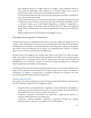 323
estar presentes tanto en el hogar como en el colegio u otros ambientes donde el
niño puede ser observado, como pudiera ser la consulta médica. Por lo tanto, la
evidencia del cuadro requiere ser suministrada por varias fuentes.
- Se recomienda la aplicación del test de Conners abreviado para padres y profesores,
como herramienta de tamizaje.
- Una vez detectado el caso a través del test de Conners abreviado alterado, como de
la identificación de síntomas y la presencia de estos en distintos ambientes, derivar
a consulta médica para confirmación diagnóstica y posterior diagnóstico y
tratamiento integral, de acuerdo a Guía de Práctica Clínica de Atención Integral de
Niñas/ Niños y Adolescentes con Trastorno Hipercinético/Trastorno de la Atención
(THA).
- Realizar seguimiento de que derivación haya llegado a curso.
TRASTORNO DISOCIAL DESAFIANTE Y OPOSICIONISTA
Trastorno disocial que es característico de niños y niñas con edades por debajo de los 9 o
10 años. Viene definido por la presencia de un comportamiento marcadamente desafiante,
desobediente y provocador y la ausencia de otros actos disociales o agresivos más graves
que violen la ley y los derechos de los demás. Un comportamiento malicioso o travieso
grave no es en sí mismo suficiente para el diagnóstico.
Se debe utilizar esta categoría con cautela, sobre todo con los niños o las niñas de mayor
edad. Los trastornos disociales clínicamente significativos en niños y niñas mayores suelen
acompañarse de un comportamiento disocial o agresivo que van más allá del desafío, la
desobediencia o la subversión, aunque con frecuencia suele precederse de un trastorno
disocial oposicionista en edades más tempranas.
La diferencia clave con otros tipos de trastornos disociales es la ausencia de violación de las
leyes o de los derechos fundamentales de los demás, tales como el robo, la crueldad, la
intimidación, el ataque o la destrucción. La presencia definitiva de cualquiera de estas
formas de comportamiento excluye el diagnóstico.
Banderas rojas o síntomas
De acuerdo a los criterios diagnósticos para el Trastorno Disocial Desafiante y Oposicionista
CIE-10 los síntomas a observar son los siguientes [141]:
- Comportamiento persistentemente negativista, hostil, desafiante, provocador y
subversivo, que está claramente fuera de los límites normales del comportamiento
de los niños de la misma edad y contexto sociocultural.
- Tendencia a oponerse activamente a las peticiones o reglas de los adultos y a
molestar deliberadamente a otras personas.
- Tendencia a sentirse enojados, resentidos y fácilmente irritados por aquellas
personas que les culpan por sus propios errores o dificultades.
 