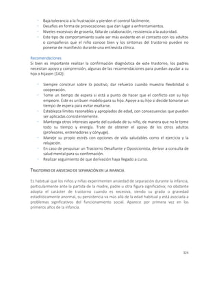 324
- Baja tolerancia a la frustración y pierden el control fácilmente.
- Desafíos en forma de provocaciones que dan lugar a enfrentamientos.
- Niveles excesivos de grosería, falta de colaboración, resistencia a la autoridad.
- Este tipo de comportamiento suele ser más evidente en el contacto con los adultos
o compañeros que el niño conoce bien y los síntomas del trastorno pueden no
ponerse de manifiesto durante una entrevista clínica.
Recomendaciones
Si bien es importante realizar la confirmación diagnóstica de este trastorno, los padres
necesitan apoyo y comprensión, algunas de las recomendaciones para puedan ayudar a su
hijo o hijason [142]:
- Siempre construir sobre lo positivo, dar refuerzo cuando muestra flexibilidad o
cooperación.
- Tome un tiempo de espera si está a punto de hacer que el conflicto con su hijo
empeore. Este es un buen modelo para su hijo. Apoye a su hijo si decide tomarse un
tiempo de espera para evitar exaltarse.
- Establezca límites razonables y apropiados de edad, con consecuencias que pueden
ser aplicadas consistentemente.
- Mantenga otros intereses aparte del cuidado de su niño, de manera que no le tome
todo su tiempo y energía. Trate de obtener el apoyo de los otros adultos
(profesores, entrenadores y cónyuge).
- Maneje su propio estrés con opciones de vida saludables como el ejercicio y la
relajación.
- En caso de pesquisar un Trastorno Desafiante y Oposicionista, derivar a consulta de
salud mental para su confirmación.
- Realizar seguimiento de que derivación haya llegado a curso.
TRASTORNO DE ANSIEDAD DE SEPARACIÓN EN LA INFANCIA
Es habitual que los niños y niñas experimenten ansiedad de separación durante la infancia,
particularmente ante la partida de la madre, padre u otra figura significativa; no obstante
adopta el carácter de trastorno cuando es excesiva, siendo su grado o gravedad
estadísticamente anormal, su persistencia va más allá de la edad habitual y está asociada a
problemas significativos del funcionamiento social. Aparece por primera vez en los
primeros años de la infancia.
 