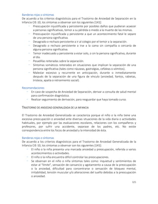325
Banderas rojas o síntomas
De acuerdo a los criterios diagnósticos para el Trastorno de Ansiedad de Separación en la
Infancia CIE-10, los síntomas a observar son los siguientes [141]:
- Preocupación injustificada y persistente por posibles daños que pudieran acaecer
a personas significativas, temor a su pérdida o miedo a la muerte de las mismas.
- Preocupación injustificada y persistente a que un acontecimiento fatal le separe
de una persona significativa.
- Desagrado o rechazo persistente a ir al colegio por el temor a la separación.
- Desagrado o rechazo persistente a irse a la cama sin compañía o cercanía de
alguna persona significativa.
- Temor inadecuado y persistente a estar solo, o sin la persona significativa, durante
el día.
- Pesadillas reiteradas sobre la separación.
- Síntomas somáticos reiterados en situaciones que implican la separación de una
persona significativa (tales como náuseas, gastralgias, cefaleas o vómitos).
- Malestar excesivo y recurrente en anticipación, durante o inmediatamente
después de la separación de una figura de vínculo (ansiedad, llantos, rabietas,
tristeza, apatía o retraimiento social).
Recomendaciones
- En caso de sospecha de Ansiedad de Separación, derivar a consulta de salud mental
para confirmación diagnóstica.
- Realizar seguimiento de derivación, para resguardar que haya tomado curso.
TRASTORNO DE ANSIEDAD GENERALIZADA DE LA INFANCIA
El Trastorno de Ansiedad Generalizada se caracteriza porque el niño o la niña tiene una
excesiva preocupación o ansiedad ante diversas situaciones de la vida diaria o actividades
habituales, por ejemplo por las evaluaciones escolares, relaciones con los compañeros y
profesores, por sufrir una accidente, separase de los padres, etc. No existe
correspondencia entre los focos de ansiedad y la intensidad de ésta.
Banderas rojas o síntomas
De acuerdo a los criterios diagnósticos para el Trastorno de Ansiedad Generalizada de la
Infancia CIE-10, los síntomas a observar son los siguientes [141]:
- El niño o la niña presenta una marcada ansiedad y preocupación, referida a varios
acontecimientos o actividades.
- El niño o la niña encuentra difícil controlar las preocupaciones.
- Se observan en el niño o niña síntomas tales como: inquietud y sentimientos de
estar al “límite”, sensación de cansancio y agotamiento a causa de la preocupación
o la ansiedad, dificultad para concentrarse o sensación de bloqueo mental,
irritabilidad, tensión muscular y/o alteraciones del sueño debidas a la preocupación
o ansiedad.
 