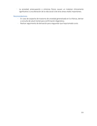 326
- La ansiedad, preocupación o síntomas físicos causan un malestar clínicamente
significativo o una alteración de la vida social o de otras áreas vitales importantes.
Recomendaciones
- En caso de sospecha de trastorno de ansiedad generalizada en la infancia, derivar
a consulta de salud mental para confirmación diagnóstica.
- Realizar seguimiento de derivación para resguardar que haya tomado curso.
 
