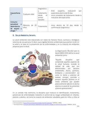 335
Esquizofrenia
89 Cualquier edad
Diagnóstico
y
tratamiento
desde el
primer
episodio
- Ante sospecha, evaluación por
especialista dentro de 20 días
- Inicio inmediato de tratamiento desde la
indicación del especialista
Consumo
perjudicial o
dependencia
de alcohol y
drogas 90
Menores de 20
años
Tratamiento
- Inicio dentro de 10 días desde la
confirmación diagnóstica
8. SALUD AMBIENTAL INFANTIL
La salud ambiental está relacionada con todos los factores físicos, químicos y biológicos
externos de una persona. Es decir, que engloba factores ambientales que podrían incidir en
la salud y se basa en la prevención de las enfermedades y en la creación de ambientes
propicios para la salud.
La Organización Mundial para la
Salud (OMS) [143] define la salud
ambiental como:
“Aquella disciplina que
comprende aquellos aspectos de
la salud humana, incluida la
calidad de vida, que son
determinados por factores
ambientales, físicos, químicos,
biológicos y psicosociales”, así
como la teoría y práctica de
evaluar, corregir, controlar y
prevenir aquellos factores en el
medio ambiente que pueden
potencialmente afectar en forma
adversa la salud de las presentes
y futuras generaciones”.
En un sentido más restrictivo, la disciplina que involucra la identificación, tratamiento,
prevención de enfermedades mediante el control de los riesgos ambientales en infantes,
jóvenes y adultos, así como la creación de ambientes saludables para los niños y niñas se
89
Ver Guía Clínica “Esquizofrenia (tratamiento desde el primer episodio)” (MINSAL, 2009).
90
Ver Guía Clínica “Consumo perjudicial y dependencia de alcohol y drogas en menores de 20 años” (MINSAL, 2013).
 