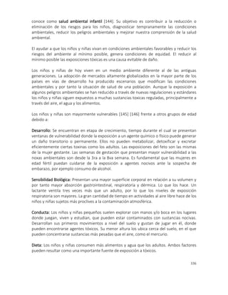 336
conoce como salud ambiental infantil [144]. Su objetivo es contribuir a la reducción o
eliminación de los riesgos para los niños, diagnosticar tempranamente las condiciones
ambientales, reducir los peligros ambientales y mejorar nuestra comprensión de la salud
ambiental.
El ayudar a que los niños y niñas vivan en condiciones ambientales favorables y reducir los
riesgos del ambiente al mínimo posible, genera condiciones de equidad. El reducir al
mínimo posible las exposiciones tóxicas es una causa evitable de daño.
Los niños y niñas de hoy viven en un medio ambiente diferente al de las antiguas
generaciones. La adopción de mercados altamente globalizados en la mayor parte de los
países en vías de desarrollo ha producido escenarios que modifican las condiciones
ambientales y por tanto la situación de salud de una población. Aunque la exposición a
algunos peligros ambientales se han reducido a través de nuevas regulaciones y estándares
los niños y niñas siguen expuestos a muchas sustancias toxicas reguladas, principalmente a
través del aire, el agua y los alimentos.
Los niños y niñas son mayormente vulnerables [145] [146] frente a otros grupos de edad
debido a:
Desarrollo: Se encuentran en etapa de crecimiento, tiempo durante el cual se presentan
ventanas de vulnerabilidad donde la exposición a un agente químico o físico puede generar
un daño transitorio o permanente. Ellos no pueden metabolizar, detoxificar y excretar
eficientemente ciertas toxinas como los adultos. Las exposiciones del feto son las mismas
de la mujer gestante. Las semanas de gestación que presentan mayor vulnerabilidad a las
noxas ambientales son desde la 3ra a la 8va semana. Es fundamental que las mujeres en
edad fértil puedan cuidarse de la exposición a agentes nocivos ante la sospecha de
embarazo, por ejemplo consumo de alcohol.
Sensibilidad Biológica: Presentan una mayor superficie corporal en relación a su volumen y
por tanto mayor absorción gastrointestinal, respiratoria y dérmica. Lo que los hace. Un
lactante ventila tres veces más que un adulto, por lo que los niveles de exposición
respiratoria son mayores. La gran cantidad de tiempo en actividades al aire libre hace de los
niños y niñas sujetos más proclives a la contaminación atmosférica.
Conducta: Los niños y niñas pequeños suelen explorar con manos y/o boca en los lugares
donde juegan, viven y estudian, que pueden estar contaminados con sustancias nocivas.
Desarrollan sus primeros movimientos a nivel del suelo y gustan de jugar en él, donde
pueden encontrarse agentes tóxicos. Su menor altura los ubica cerca del suelo, en el que
pueden concentrarse sustancias más pesadas que el aire, como el mercurio.
Dieta: Los niños y niñas consumen más alimentos y agua que los adultos. Ambos factores
pueden resultar como una importante fuente de exposición a tóxicos.
 