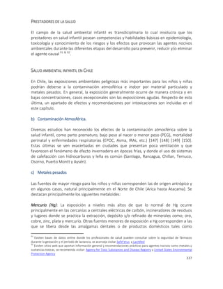337
PRESTADORES DE LA SALUD
El campo de la salud ambiental infantil es transdiciplinaria lo cual involucra que los
prestadores en salud infantil posean competencias y habilidades básicas en epidemiologia,
toxicología y conocimiento de los riesgos y los efectos que provocan las agentes nocivos
ambientales durante las diferentes etapas del desarrollo para prevenir, reducir y/o eliminar
el agente causal 91 & 92
.
SALUD AMBIENTAL INFANTIL EN CHILE
En Chile, las exposiciones ambientales peligrosas más importantes para los niños y niñas
podrían deberse a la contaminación atmosférica e indoor por material particulado y
metales pesados. En general, la exposición generalmente ocurre de manera crónica y en
bajas concentraciones, casos excepcionales son las exposiciones agudas. Respecto de esta
última, un apartado de efectos y recomendaciones por intoxicaciones son incluidas en el
este capítulo.
b) Contaminación Atmosférica.
Diversos estudios han reconocido los efectos de la contaminación atmosférica sobre la
salud infantil, como parto prematuro, bajo peso al nacer o menor peso (PEG), mortalidad
perinatal y enfermedades respiratorias (EPOC, Asma, IRAs, etc.) [147] [148] [149] [150].
Estas últimas se ven exacerbadas en ciudades que presentan poca ventilación y que
favorecen el fenómeno de efecto invernadero en épocas frías, y donde el uso de sistemas
de calefacción con hidrocarburos y leña es común (Santiago, Rancagua, Chillan, Temuco,
Osorno, Puerto Montt y Aysén).
c) Metales pesados
Las fuentes de mayor riesgo para los niños y niñas corresponden las de origen antrópico y
en algunos casos, natural principalmente en el Norte de Chile (Arica hasta Atacama). Se
destacan principalmente los siguientes metaloides:
Mercurio (Hg): La exposición a niveles más altos de que lo normal de Hg ocurre
principalmente en las cercanías a centrales eléctricas de carbón, incineradores de residuos
y lugares donde se practica la extracción, depósito y/o refinado de minerales como; oro,
cobre, zinc, plata y mercurio. Otras fuentes menores de exposición a Hg corresponden a las
que se libera desde las amalgamas dentales o de productos domésticos tales como
91
Existen bases de datos online donde los profesionales de salud pueden consultar sobre la seguridad de fármacos
durante la gestación y el período de lactancia, se aconseja visitar SafeFetus y LactMed
92
Existen sitios web que aportan información general y recomendaciones prácticas para agentes nocivos como metales y
sustancias toxicas, se recomeinda visitar: Agency for Toxic Substances and Disease Registry y United States Environmental
Protection Agency
 