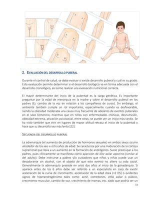 33
2. EVALUACIÓN DEL DESARROLLO PUBERAL
Durante el control de salud, se debe evaluar si existe desarrollo puberal y cuál es su grado.
Esta evaluación permite determinar si el desarrollo biológico va en forma adecuada con el
desarrollo cronológico, así como realizar una evaluación nutricional correcta.
El mayor determinante del inicio de la pubertad es la carga genética. Es importante
preguntar por la edad de menarquia en la madre y sobre el desarrollo puberal en los
padres (Ej: cambio de la voz en relación a los compañeros de curso). Sin embargo, el
ambiente también cumple un rol importante, especialmente cuando es desfavorable,
siendo la obesidad moderada una causa muy frecuente de adelanto de eventos puberales
en el sexo femenino, mientras que en niños con enfermedades crónicas, desnutrición,
obesidad extrema, privación psicosocial, entre otras, se puede ver un inicio más tardío. Se
ha visto también que vivir en lugares de mayor altitud retrasa el inicio de la pubertad y
hace que su desarrollo sea más lento [22].
SECUENCIA DEL DESARROLLO PUBERAL
La adrenarquía (el aumento de producción de hormonas sexuales) en ambos sexos ocurre
alrededor de los seis a ocho años de edad. Se caracteriza por una maduración de la corteza
suprarrenal que lleva a un aumento en la formación de andrógenos. Suele preocupar a los
padres, pues clínicamente se manifiesta como aparición de olor axilar apocrino (similar al
del adulto). Debe instruirse a padres y/o cuidadores que niños y niñas puede usar un
desodorante sin alcohol, con el objeto de que este evento no altere su vida social.
Generalmente la adrenarquía precede en unos dos años al inicio de la gonadarquía. Si
aparece antes de los 6 años debe ser referido a un especialista en caso de existir
aceleración de la curva de crecimiento, aceleración de la edad ósea (>2 DS) o evidentes
signos de hiperandrogenismo tales como: acné, comedones, vello axilar o púbico,
crecimiento muscular, cambio de voz, crecimiento de mamas, etc. dado que podría ser un
 