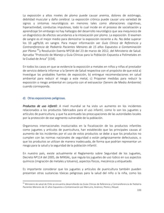 339
La exposición a altos niveles de plomo puede causar anemia, dolores de estómago,
debilidad muscular y daño cerebral. La exposición crónica puede causar una variedad de
signos y síntomas neurológicos en menores tales como alteraciones cognitivas,
hiperactividad, conductas impulsivas, todo lo cual incide en el proceso de socialización y
aprendizaje Sin embargo no hay hallazgos del desarrollo neurológico que sea inequívoco de
un diagnóstico de efectos secundarios a la intoxicación por plomo. La exposición. El examen
de sangre es el mejor medio para demostrar la exposición reciente a As. No debe superar
los 10 µgPb/dL en sangre. Para mayor información ver Guía Clínica de Referencia y
Contrareferencia de Pediatría Pacientes Menores de 15 años Expuestos a Contaminación
por Plomo 93
y Resolución Exenta Nº158 del 23 de marzo de 2012, del Ministerio de Salud.
Aprueba “Protocolo de Manejo y Guía Clínicas para la Población Expuesta a Polimetales en
la Ciudad de Arica” [154].
En todos los casos en que se evidencie la exposición a metales en niños y niñas el prestador
de servicio debería informar a la Seremi de Salud respectiva con el propósito de que está a)
Investigue las probables fuentes de exposición, b) entregue recomendaciones en salud
ambiental para reducir el riesgo a este metal, c) Proponer medidas para reducir la
exposición o riesgo ambiental en conjunto con el extrasector (Seremi de Medio Ambiente)
cuando corresponda.
d) Otras exposiciones peligrosas.
Productos de uso infantil: A nivel mundial se ha visto un aumento en los incidentes
relacionados a los productos fabricados para el uso infantil, como lo son los juguetes y
artículos de puericultura, y que ha acentuado las preocupaciones de las autoridades locales
por la protección de ese segmento vulnerable de la población.
Organismos internacionales involucrados en la fiscalización de los productos infantiles
como juguetes y artículos de puericultura, han establecido que las principales causas al
aumento de los incidentes por el uso de estos productos se debe a que los productos no
cumplen con las normas nacionales de seguridad o están peligrosamente defectuosos, o
que los productos se utilizan de manera inadecuada, de forma que podrían representar un
riesgo para la salud y la seguridad de la población infantil.
En nuestro país, existe actualmente el Reglamento sobre Seguridad de los Juguetes,
Decreto Nº114 del 2005, de MINSAL, que regula los juguetes de uso lúdico en sus aspectos
químicos (migración de metales y tolueno), aspectos físicos, mecánicos y etiquetado.
Es importante considerar que los juguetes y artículos de puericultura también pueden
presentan otras sustancias tóxicas peligrosas para la salud del niño o la niña, como los
93
Ministerio de salud de Chile se encuentra desarrollando las Guías Clínicas de Referencia y Contrareferencia de Pediatría
Pacientes Menores de 15 años Expuestos a Contaminación por Mercurio, Arsénico, Plomo y Níquel.
 