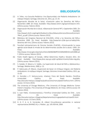 341
BIBLIOGRAFÍA
[1] A. Tellez, «La Consulta Pediátrica: Una Oportunidad,» de Pediatría Ambulatoria: Un
enfoque Integral, Santiago, Ediciones UC, 2011, pp. 21-24.
[2] Organización Mundial de la Salud, «Covención sobre los Derechos del Niño,»
Noviembre 1989. [En línea]. Available: http://www2.ohchr.org/spanish/law/crc.htm.
[Último acceso: Febrero 2013].
[3] Organización Mundial de la Salud, «Observación General Nº7,» Septiembre 2005. [En
línea]. Available:
http://www2.ohchr.org/english/bodies/crc/docs/AdvanceVersions/GeneralComment
7Rev1_sp.pdf. [Último acceso: febrero 2013].
[4] Biblioteca del Congreso Nacional de Chile-BCN, «Chile y los Derechos del Niño,»
Diciembre 2009. [En línea]. Available: http://www.bcn.cl/de-que-se-habla/chile-
derechos-del-nino. [Último acceso: Febrero 2013].
[5] Facultad Latinoamericana de Ciencias Sociales (FLACSO), «Construyendo la nueva
agenda social desde la mirada de los determinantes sociales de la salud,» 2005. [En
línea]. Available:
http://www.minsal.gob.cl/portal/url/item/6b9b038df97e550fe04001011e014080.pd
f. [Último acceso: febrero 2013].
[6] Public Health Agency of Canada, «What Determines Health,» Octubre 2011. [En
línea]. Available: http://www.phac-aspc.gc.ca/ph-sp/determinants/index-eng.php.
[Último acceso: febrero 2013].
[7] S. Catalán, R. Moore y V. Valdés, «La Supervisión de Salud del Niño y Adolescente,»
Santiago, Mediterráneo, 2000, p. 12.
[8] P. Valenzuela y R. Moore, «Supervisión de Salud: Un Enfoque Integral,» de Pediatría
Ambulatoria: Un enfoque integral, Santiago, Ediciones Universidad Católica, 2011, pp.
15-20.
[9] A. González y P. Ventura-Juncá, «Exámen Físico del Recién Nacido,» Pontificia
Universidad Católica, [En línea]. Available:
http://escuela.med.puc.cl/paginas/publicaciones/manualped/rnexfisico.html. [Último
acceso: 31 Enero 2014].
[10] The University of Chicago Medicine, «The University of Chicago Medicine: Comer
Clidren's Hospital,» The University of Chicago Medicine. [En línea]. [Último acceso: 03
Febrero 2014].
[11] S. Juan Pablo, «Craneosinostosis,» Pontificia Universidad Católica de Chile , Junio
2001. [En línea]. Available:
http://escuela.med.puc.cl/paginas/departamentos/cirugiapediatrica/cirped35.html.
[Último acceso: 31 Enero 2014].
[12] R. D. P. A. A. D. Fernández JR, «Waist Circumference percentiles in national
representative (NHANES III),» J Pediatr , pp. 145:439-44, 2004.
 