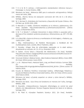 342
[13] T. R. A. &. M. R. Lohman, « Anthropometric standardization reference manual.,»
Champaign. IL, Human Kinetics, 1988.
[14] Ministerio de Salud , Referencia OMS para la evaluación antropométrica: Niño(a)
menor de 6 años, 2006.
[15] MINSAL, «Norma técnica de evaluación nutricional del niño de 6 a 18 años,»
Santiago, 2003.
[16] M. S. Burrows R, «Estándares de Crecimiento y Desarrollo del Escolar Chileno,» Rev
Chil Nutr, pp. 26:95S-101S, 1999.
[17] R. Mercado y V. Valdés, «Síndrome metabólico en la infancia y adolescencia,» [En
línea]. Available: http://medicinafamiliar.uc.cl/html/articulos/220.html. [Último
acceso: 25 Noviembre 2013].
[18] K. M. T. A. Reinehr T, «Lifestyle Intervention in obese children is associates with a
decrease of the metabolic syndrome prevalence,» Atherosclerosis, pp. 207: 174-180,
2009.
[19] K. N. Block RW, «Failure to thrive as a manifestation of child neglect.,» Pediatrics, pp.
116(5):1234-7., 2005.
[20] L. May, «Hydrocephalus,» de Paediaric Neurosurgery- a handbook for the
multidisciplinary team, Londrés, Whurr Publishers, 2001.
[21] E. González, «Origen fetaj de enfermdades expresadas en la edad adulta,»
Actualización en nutrición, vol. 11, nº 4, p. Diciembre, 2010.
[22] A. Cattani, «Curso Salud y Desarrollo del Adolescente,» [En línea]. Available:
http://escuela.med.puc.cl/paginas/OPS/Curso/Lecciones/Leccion01/M1L1Leccion.ht
ml. [Último acceso: marzo 2013].
[23] Cincinnati Children`s Medical Center, «Best Evidence Statement (BESt),» Enero 2009.
[En línea]. [Último acceso: marzo 2013].
[24] L. a. B. I. National Heart, «National Heart, Lung, and Blood Institute,» Summer 2004.
[En línea]. Available:
http://www.nhlbi.nih.gov/guidelines/hypertension/child_tbl.htm. [Último acceso: 07
Febrero 2014].
[25] Escuela de Medicina Pontificia Universidad Católica, «Oftalmología Pediatrica,»
Escuela de Medicina Pontificia Universidad Católica, 2013. [En línea]. [Último acceso:
2014 Febrero 2014].
[26] Ministerio de Salud, «¿Cuándo sospechar un cáncer y cómo derivar?,» MINSAL,
Santiago, 2010.
[27] Ministerio de Salud , Guía Clínica de Estrabismo en menores de 9 años, Santiago:
MINSAL, 2006.
[28] D. Ossandón, «Videoconferencia: Evaluación oftalmológica en control de salud
infantil,» de Videconferencias Técnicas Programa Nacional de Salud en la Infancia,
Santiago, 2012.
[29] F. M. Patel H, «Canadian Paediatric Society,» 2011. [En línea]. Available:
 
