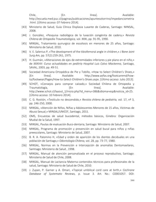 344
Chile, [En línea]. Available:
http://escuela.med.puc.cl/paginas/publicaciones/apuntesotorrino/impedanciometria
.html. [Último acceso: 07 Febrero 2014].
[43] Ministerio de Salud, Guía Clínica Displasia Luxante de Caderas, Santiago: MINSAL,
2008.
[44] J. González, «Pesquisa radiológica de la luxación congénita de cadera,» Revista
Chilena de Ortopedia Traumatológica, vol. XXXI, pp. 91-95, 1990.
[45] MINSAL, Tratamiento quirurgico de escoliosis en menores de 25 años, Santiago:
Ministerio de Salud, 2010.
[46] V. E. Salenius P, «The development of the tibiofemoral angle in children,» J Bone Joint
Surg Am, pp. 57(2):259-261, 1975.
[47] H. Guzmán, «Alteraciones de ejes de extremidades inferiores y pie plano en el niño,»
de XXXVIII: Curso actualidades en peditría Hospital Luis Calvo Mackenna, Santiago,
SAVAL, 2003, pp. 49-51.
[48] Sociedad Americana Ortopédica de Pie y Tobillo, «How to Select Children's Shoes,»
[En línea]. Available: http://www.aofas.org/footcaremd/how-
to/footwear/Pages/How-to-Select-Children's-Shoes.aspx. [Último acceso: Julio 2013].
[49] SCHOT, «Consejos para comprar calzado,» Sociedad Chilena de Ortopedia y
Traumatología, [En línea]. Available:
http://www.schot.cl/layout_1/inicio.php?id_menu=386&idioma=esp&noticia_id=25.
[Último acceso: 10 Febrero 2014].
[50] C. G. Rostión, «Testículo no descendido,» Revista chilena de pediatría, vol. 17, nº 3,
pp. 246-250, 2000.
[51] MINSAL, «Atención de Niños, Niñas y Adolescentes Menores de 15 años, Víctimas de
Abuso Sexual,» MINSAL/UNICEF, Santiago, 2011.
[52] OMS, Encuestas de salud bucodental, métodos básicos, Ginebra: Organización
Mudial de la Salud, 1997.
[53] MINSAL, Pautas de evaluación Buco-dentaria, Santiago: Ministerio de Salud, 2007.
[54] MINSAL, Programa de promoción y prevención en salud bucal para niños y niñas
preescolares, Santiago: Ministerio de Salud, 2007.
[55] B. R. A. Palomino H, «Edad y orden de aparición de los dientes deciduales en una
población de Santiago,» Odontología Chilena, vol. 28, pp. 73-77, 1980.
[56] MINSAL, Normas en la Prevención e Intercepción de anomalías Dentomaxilares,
Samtiago: Ministerio de Salud , 1998.
[57] MINSAL, Manual de atención personalizada en el proceso reproductivo, Santiago:
Ministerio de Salud de Chile, 2008.
[58] MINSAL, Manual de Lactancia Materna contenidos técnicos para profesionales de la
salud, Santiago: Ministerio de Salud de Chile, 2010.
[59] J. Zupan, P. Garner y A. Omari, «Topical umbilical cord care at birth,» Cochrane
Database of Systematic Reviews, p. Issue 3. Art. No.: CD001057. DOI:
 